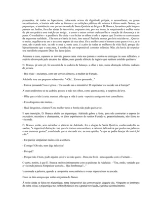 perversões, de todas as hipocrisias, colocando acima da dignidade própria, o sensualismo, os gozos
inconfessáveis, a luxúria sob todas as formas e as exibições públicas de toilettes à última moda. Notara, no
piquenique, a insistência com que o visconde de Santa Quitéria se dirigia a D. Branca, levando-a pelo braço a
passear no Jardim, fora das vistas do secretário, enquanto este, por seu turno, ia maquinando o melhor meio
de pôr em prática uma traição ao amigo... e essas e outras coisas enchiam-lhe o coração de descrença e de
pesar. O verdadeiro - a prudência lho dizia - era fechar os olhos a tudo e esperar que Evaristo se convencesse
da asquerosa realidade... Ela nunca o havia de trair, isso nunca! Preferia morrer, preferia suicidar-se... Queria-
o muito, orgulhava-se em o ter como esposo de sua alma. Ou a mulher ama o homem com quem vive e, se o
ama, não o pode trair, ou não o ama e, neste caso, é a pior de todas as mulheres de vida fácil, porque diz
hipocritamente que o ama para, à sombra de um responsável. cometer infâmias. Não, ela havia de respeitar
seu maridinho enquanto Deus lhe desse juízo.
Arrumou a casa, espanou os móveis, passou uma vista nos jornais e sentou-se entregue às suas reflexões, o
espírito alvoroçado pelo enxame das idéias, num grande silêncio de tugúrio que nenhum estalido quebrava.
D. Branca, pé ante pé, foi encontrá-la na cadeira de balanço, a olhar o teto, numa abstração infinita, rodeada
de jornais.
- Boa vida! - exclamou, com um sorriso afetuoso, a mulher de Furtado.
Adelaide teve um pequeno sobressalto: "- Oh!... Estava pensando..."
- Estava pensando! Isso é grave... Cai ou não cai o ministério! O imperador vai ou não vai à Europa?
A outra endireitou-se na cadeira, passou a mão nos olhos, como quem acorda, e suspirou de leve.
- Olhe que a vida é curta, menina, olhe que a vida é curta - repetiu a amiga em tom conselheiro.
- E os desgostos são muitos...
- Qual desgostos, criatura! Uma mulher nova e bonita não pode queixar-se.
E sem transição, D. Branca aludiu ao piquenique. Adelaide gabou a festa, para não contrariar a esposa do
secretário, recordou o champanha, os ditos espirituosos do senhor Furtado e, propositalmente, não falou no
visconde.
D. Branca, então, sem estranhar o silêncio de Adelaide, fez o elogio de Santa Quitéria, enaltecendo-lhe os
modos, "a impecável distinção com que ele tratava uma senhora, a extrema delicadeza que punha nas palavras
e nos menores gestos", concluindo que o visconde era, na sua opinião, "o que se podia desejar de tout à fai
chic".
- Ele parece simpatizar muito com a senhora.
- Comigo? Oh não, nem diga tal coisa!
- Por quê?
- Porque não é bom, pode alguém ouvir e eu não quero - Deus me livre - uma questão com o Furtado ...
O certo, porém, é que D. Branca exultou intimamente com as palavras de Adelaide. - "Era, então, verdade que
o visconde parecia Simpatizar com ela... Que lembrança?..."
Ia animada a palestra, quando a campainha soou embaixo e vozes repercutiram na escada.
Eram os dois amigos que voltavam juntos do Banco.
À noite ainda se falou no piquenique, tema inesgotável das conversações daquele dia. Ninguém se lembrava
de outra coisa; o piquenique no Jardim Botânico era a grande novidade, o grande acontecimento.
 