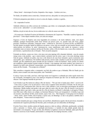 - Basta, basta! - interrompeu Evaristo, limpando a face magra. - Acabem com isso...
No fundo, ele também estava comovido, e homem nervoso, não podia ver outra pessoa chorar.
O boleeiro perguntou para dentro se era só a caixa de chapéu, a maleta e a gaiola...
- Só - respondeu Evaristo.
Adelaide embarcou aos olhos curiosos da vizinhança, que tinha o ar compungido, depois embarcou Evaristo,
ouviu-se um - adeusinho! - e o carro estremeceu.
Balbina, em pé no meio da rua, levava ainda uma vez a aba do casaco aos olhos.
...Foi assim que o bacharel Evaristo de Holanda se desenterrou de Coqueiros - "humilde e saudoso lugarejo de
província" - como depois mandava dizer, em carta aos amigos.
Figurava a Corte do Império uma terra legendária de aventuras e de muito dinheiro, onde, com algum
trabalho, qualquer homenzinho podia fazer fortuna em poucos anos, ou, quando mais não fosse, galgar
posições, eminências cobiçadas, conquistar nome - celebrizar-se. Devorava os jornais do Rio, na biblioteca;
lia tudo quanto na grande capital se publicava em prosa e verso; não era estranho ao movimento literário, aos
saltos-mortais da política, às artes; interessava-se, como republicano, pela saúde do monarca e pelos
escândalos mais ou menos ruidosos da Rua do Ouvidor; enfim, o Rio de Janeiro era, a seus olhos estáticos de
provinciano, a quintessência da civilização - Paris em ponto pequeno.
Formado em direito, casara aos vinte e oito anos com uma rapariga órfã, chamada Adelaide - essa de coração
meigo como o das pombas - que o amava desde o primeiro ano do curso e que o vira certo domingo numa
festa de igreja. Adelaide era pobre, mas isso o não demovia de suas boas intenções: queria exatamente uma
moça pobre, que o idolatrasse. Ele também nada possuía, mesmo nada: estudara à custa de um parente do Rio
Grande, que lhe estabelecera parca mesada até que recebesse o título de bacharel. Antes, porém, do último
ano acadêmico, pôde arranjar (a gente sempre se arranja...) um emprego, não muito rendoso, que conservou, a
despeito da inútil carta doutoral, renunciando, com extraordinária isenção, à esmola que lhe vinha todos os
meses do Rio Grande. - "Era tempo de se libertar!"
Não consultou a ninguém sobre o casamento; um belo dia soube-se que o Holanda, filho do finado juiz de
direito, estava casado com uma moça pobre, mas "bonitinha"...
E estava. Casou sem ruído, sem luxo, indo logo morar em Coqueiros e acabando por achar aquilo muito fora
da civilização, incompatível com a sua natureza irrequieta de homem que não veio ao mundo para morrer
obscuro "num lugarejo humilde de província..."
Luís Furtado é que lhe metera na cabeça o Rio de Janeiro. - "Por que não te mudas para o Rio? - escrevia ele.
- Uma coisa é a gente viver na província e outra coisa é respirar numa atmosfera civilizada. Sei de mim que
estou muito bem, muitíssimo bem. Dou-me com o João Alfredo e com os principais personagens da política
fluminense. Minha mulher está gorda e não quer saber de outra vida; diz que o Rio de Janeiro é um paraíso
(expressão dela) e que tudo o mais, que não for o Rio de Janeiro, no Brasil, é caboclada, é selvageria. O Raul,
meu filho mais velho, botei-o no colégio, no Internato Meneses Vieira, por insuportável. A Julinha é que está
um encanto, uma delícia! Já fala, já diz mamãe, papai, bala, totó... Não imaginas. É uma graça ouví-la chamar
- diabo, diabo, diabo! Enfim, meu Evaristo, a nossa casa, em Botafogo, se não é um palácio, também não é
uma choupana... Vamos entrar na estação lírica."
E concluía instando para que o amigo fizesse um sacrifício, abandonasse aquela vida de província, trocando a
monotonia de Coqueiros pela Rua do Ouvidor, pela civilização, por um chalezinho em Botafogo.
Evaristo ficava triste, mordia a ponta do bigode, passava a mão na cabeça, refletindo, parafusando, oscilando
entre o presente e o futuro, entre a quietação provinciana e o tumulto de uma cidade grande cheia de
movimento e de sensações. 'Té que um dia, não obstante os ingênuos receios de Adelaide, optou pelo Rio de
Janeiro e escreveu a Luís Furtado, autorizando-o a arranjar-lhe um emprego decente, é claro.
 