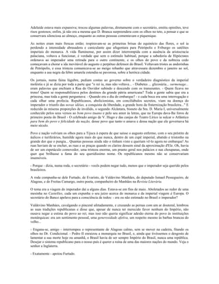 Adelaide estava mais expansiva; trocou algumas palavras, diretamente com o secretário, emitiu opiniões, teve
risos gostosos; enfim, já não era a mesma que D. Branca surpreendera com os olhos no teto, a pensar e que se
conservara silenciosa ao almoço, enquanto as outras pessoas comentavam o piquenique.
As noites eram mais frescas então; respiravam-se as primeiras brisas do equinócio das flores, o sol ia
perdendo a intensidade abrasadora e caniculante que afugentara para Petrópolis e Friburgo os satélites
imperiais do monarca. A vida fluminense, por assim dizer interrompida com a ausência da aristocracia
palaciana, voltava a funcionar, é verdade que sem o estímulo habitual, porque a sabedoria de Hipócrates
ordenava ao imperador uma retirada para o outro continente, e os olhos do povo e da nobreza cedo
começavam a chorar a ida inevitável do augusto e perpétuo defensor do Brasil. Voltavam tristes as andorinhas
de Petrópolis, e essa tristeza comunicava-se ao meigo rebanho que atravessara dezembro e janeiro ao sol,
enquanto a asa negra da febre amarela estendia-se pavorosa, sobre a heróica cidade.
Os jornais, numa faina lúgubre, pediam contas ao governo sobre o verdadeiro diagnóstico da imperial
moléstia e já se dizia por toda a parte que "o rei ia, mas não voltava... - Diabetes ... glicosúria... surmenage...
eram palavras que enchiam a Rua do Ouvidor subindo e descendo com os transeuntes. - Quem ficava no
trono! Quem se responsabilizava pelos destinos da grande pátria americana? Toda a gente sabia que era a
princesa, mas toda a gente perguntava: - Quando era o dia do embarque? - e cada boca era uma interrogação e
cada olhar uma profecia. Republicanos, abolicionistas, em conciliábulos secretos, viam na doença do
imperador o triunfo das novas idéias, a conquista da liberdade, a grande hora da fraternização brasileira..." E
reduzido às míseras proporções de inválido, o segundo Alcântara, bisneto da Sra. D. Maria I, universalmente
conhecido pelos seus versos ao bom povo ituano e pelo seu amor às letras, que na Europa dava-lhe foros de
primeiro poeta do Brasil - O celebrado amigo de V. Hugo e das canjas do Teatro Lírico ia sulcar o Atlântico
para bem do povo e felicidade da nação, desse povo que tanto o amava e dessa nação que ele governava há
meio século.
Povo e nação volviam os olhos para a Tijuca à espera de que saísse o augusto enfermo, com o seu préstito de
áulicos e turiferários, humilde agora mais do que nunca, dentro de um cupê imperial, abatido e tristonho na
grande dor que o pungia... Quantas pessoas ainda não o tinham visto e queriam vê-lo agora no embarque! As
ruas haviam de se encher, as ruas e as praças quando os clarins dessem sinal da aproximação d'Ele. Oh, havia
de ser um espetáculo comovedor, uma tristeza enorme, um pranto geral nos palácios e nas choupanas, onde
quer que brilhasse a fama do seu queridíssimo nome. Os republicanos mesmo não se conservariam
insensíveis.
- Porque - dizia, numa roda, o secretário - vocês podem negar tudo, menos que o imperador seja querido pelos
brasileiros.
A roda compunha-se dele Furtado, de Evaristo, de Valdevino Manhães, do deputado Ismael Pessegueiro, de
Alagoas, e do Freitas Camargo, outro poeta, companheiro do Manhães na Revista Literária.
O tema era a viagem do imperador daí a alguns dias. Estava-se em fins de maio. Aboletados ao redor de uma
mesinha no Castelões, cada um expunha o seu juízo acerca do monarca e da imperial viagem à Europa. O
secretário do Banco apelava para a consciência de todos: - era ou não estimado no Brasil o imperador?
Valdevino Manháes, cavalgando o pincenê afetadamente, e cruzando as pernas com um ar doutoral, lembrou
as suas tradições republicanas e disse que, apesar de nunca ter merecido favor nenhum do Império, não
ousava negar a estima do povo ao rei; mas isso não queria significar adesão eterna do povo às instituições
monárquicas: era um sentimento pessoal, uma generosidade afetiva, um respeito mesmo às barbas brancas do
velho...
- Engana-se, amigo - interrompeu o representante de Alagoas calmo, sem se mover na cadeira, fitando os
olhos no Dr. Condicional. - Pedro II enraizou a monarquia no Brasil, e, ainda que tivéssemos o desgosto de
lamentar a sua morte hoje ou amanhã, o Brasil havia de ser sempre Império do Brasil, nunca uma república.
Desejar o sistema republicano para o nosso país é querer a ruína de uma das maiores nações do mundo. Veja o
senhor a Inglaterra.
- Exatamente - apoiou Furtado.
 