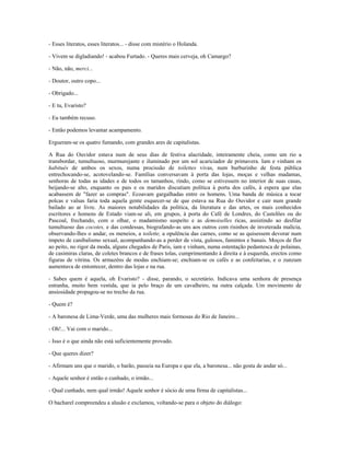 - Esses literatos, esses literatos... - disse com mistério o Holanda.
- Vivem se digladiando! - acabou Furtado. - Queres mais cerveja, oh Camargo?
- Não, não, merci...
- Doutor, outro copo...
- Obrigado...
- E tu, Evaristo?
- Eu também recuso.
- Então podemos levantar acampamento.
Ergueram-se os quatro fumando, com grandes ares de capitalistas.
A Rua do Ouvidor estava num de seus dias de festiva alacridade, inteiramente cheia, como um rio a
transbordar, tumultuoso, murmurejante e iluminado por um sol acariciador de primavera. Iam e vinham os
habitués de ambos os sexos, numa procissão de toilettes vivas, num burburinho de festa pública
entrechocando-se, acotovelando-se. Famílias conversavam à porta das lojas, moças e velhas madamas,
senhoras de todas as idades e de todos os tamanhos, rindo, como se estivessem no interior de suas casas,
beijando-se alto, enquanto os pais e os maridos discutiam política à porta dos cafés, à espera que elas
acabassem de "fazer as compras". Ecoavam gargalhadas entre os homens. Uma banda de música a tocar
polcas e valsas faria toda aquela gente esquecer-se de que estava na Rua do Ouvidor e cair num grande
bailado ao ar livre. As maiores notabilidades da política, da literatura e das artes, os mais conhecidos
escritores e homens de Estado viam-se ali, em grupos, à porta do Café de Londres, do Castelões ou do
Pascoal, frechando, com o olhar, o madamismo suspeito e as demoiselles ricas, assistindo ao desfilar
tumultuoso das cocotes, e das condessas, biografando-as uns aos outros com risinhos de inveterada malícia,
observando-lhes o andar, os meneios, a toilette, a opulência das carnes, como se as quisessem devorar num
ímpeto de canibalismo sexual, acompanhando-as a perder de vista, gulosos, famintos e banais. Moços de flor
ao peito, no rigor da moda, alguns chegados de Paris, iam e vinham, numa ostentação pedantesca de polainas,
de casimiras claras, de coletes brancos e de frases tolas, cumprimentando à direita e à esquerda, erectos como
figuras de vitrina. Os armazéns de modas enchiam-se; enchiam-se os cafés e as confeitarias, e o zunzum
aumentava de entontecer, dentro das lojas e na rua.
- Sabes quem é aquela, oh Evaristo? - disse, parando, o secretário. Indicava uma senhora de presença
estranha, muito bem vestida, que ia pelo braço de um cavalheiro, na outra calçada. Um movimento de
ansiosidade propagou-se no trecho da rua.
- Quem é?
- A baronesa de Lima-Verde, uma das mulheres mais formosas do Rio de Janeiro...
- Oh!... Vai com o marido...
- Isso é o que ainda não está suficientemente provado.
- Que queres dizer?
- Afirmam uns que o marido, o barão, passeia na Europa e que ela, a baronesa... não gosta de andar só...
- Aquele senhor é então o cunhado, o irmão...
- Qual cunhado, nem qual irmão! Aquele senhor é sócio de uma firma de capitalistas...
O bacharel compreendeu a alusão e exclamou, voltando-se para o objeto do diálogo:
 