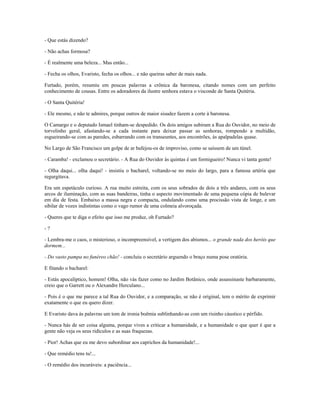 - Que estás dizendo?
- Não achas formosa?
- É realmente uma beleza... Mas então...
- Fecha os olhos, Evaristo, fecha os olhos... e não queiras saber de mais nada.
Furtado, porém, resumiu em poucas palavras a crônica da baronesa, citando nomes com um perfeito
conhecimento de cousas. Entre os adoradores da ilustre senhora estava o visconde de Santa Quitéria.
- O Santa Quitéria!
- Ele mesmo, e não te admires, porque outros de maior sisudez fazem a corte à baronesa.
O Camargo e o deputado Ismael tinham-se despedido. Os dois amigos subiram a Rua do Ouvidor, no meio de
torvelinho geral, afastando-se a cada instante para deixar passar as senhoras, rompendo a multidão,
esgueirando-se com as paredes, esbarrando com os transeuntes, aos encontrões, às apalpadelas quase.
No Largo de São Francisco um golpe de ar bafejou-os de improviso, como se saíssem de um túnel.
- Caramba! - exclamou o secretário. - A Rua do Ouvidor às quintas é um formigueiro! Nunca vi tanta gente!
- Olha daqui... olha daqui! - insistiu o bacharel, voltando-se no meio do largo, para a famosa artéria que
regurgitava.
Era um espetáculo curioso. A rua muito estreita, com os seus sobrados de dois a três andares, com os seus
arcos de iluminação, com as suas bandeiras, tinha o aspecto movimentado de uma pequena cópia de bulevar
em dia de festa. Embaixo a massa negra e compacta, ondulando como uma procissão vista de longe, e um
sibilar de vozes indistintas como o vago rumor de uma colmeia alvoroçada.
- Queres que te diga o efeito que isso me produz, oh Furtado?
- ?
- Lembra-me o caos, o misterioso, o incompreensível, a vertigem dos abismos... o grande nada dos heróis que
dormem...
- Do vasto pampa no funéreo chão! - concluiu o secretário arguendo o braço numa pose oratória.
E fitando o bacharel:
- Estás apocalíptico, homem! Olha, não vás fazer como no Jardim Botânico, onde assassinaste barbaramente,
creio que o Garrett ou o Alexandre Herculano...
- Pois é o que me parece a tal Rua do Ouvidor, e a comparação, se não é original, tem o mérito de exprimir
exatamente o que eu quero dizer.
E Evaristo dava às palavras um tom de ironia boêmia sublinhando-as com um risinho cáustico e pérfido.
- Nunca hás de ser coisa alguma, porque vives a criticar a humanidade, e a humanidade o que quer é que a
gente não veja os seus ridículos e as suas fraquezas.
- Pior! Achas que eu me devo subordinar aos caprichos da humanidade!...
- Que remédio tens tu!...
- O remédio dos incuráveis: a paciência...
 