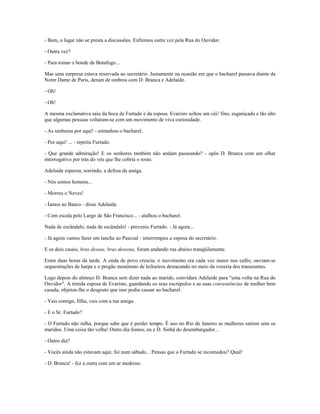 - Bem, o lugar não se presta a discussões. Enfiemos outra vez pela Rua do Ouvidor.
- Outra vez?
- Para tomar o bonde de Botafogo...
Mas uma surpresa estava reservada ao secretário. Justamente na ocasião em que o bacharel passava diante da
Notre Dame de Paris, deram de ombros com D. Branca e Adelaide.
- Oh!
- Oh!
A mesma exclamativa saiu da boca de Furtado e da esposa. Evaristo soltou um olá! fino, esganiçado e tão alto
que algumas pessoas voltaram-se com um movimento de viva curiosidade.
- As senhoras por aqui! - estranhou o bacharel.
- Por aqui! ... - repetiu Furtado.
- Que grande admiração! E os senhores também não andam passeando? - opôs D. Branca com um olhar
interrogativo por trás do véu que lhe cobria o rosto.
Adelaide esperou, sorrindo, a defesa da amiga.
- Nós somos homens...
- Morreu o Neves!
- Íamos ao Banco - disse Adelaide.
- Com escala pelo Largo de São Francisco... - atalhou o bacharel.
Nada de escândalo, nada de escândalo! - preveniu Furtado. - Já agora...
- Já agora vamos fazer um lanche ao Pascoal - interrompeu a esposa do secretário.
E os dois casais, bras dessus, bras dessous, foram andando rua abaixo tranqüilamente.
Eram duas horas da tarde. A onda de povo crescia; o movimento era cada vez maior nos cafés; ouviam-se
orquestrações de harpa e o pregão monótono de leiloeiros destacando no meio da vozeria dos transeuntes.
Logo depois do almoço D. Branca sem dizer nada ao marido, convidara Adelaide para "uma volta na Rua do
Ouvidor". A tímida esposa de Evaristo, guardando os seus escrúpulos e as suas conveniências de mulher bem
casada, objetou-lhe o desgosto que isso podia causar ao bacharel.
- Vais comigo, filha, vais com a tua amiga.
- E o Sr. Furtado?
- O Furtado não ralha, porque sabe que é perder tempo. É uso no Rio de Janeiro as mulheres saírem sem os
maridos. Uma coisa tão velha! Outro dia fomos, eu e D. Sinhá do desembargador...
- Outro dia?
- Vocês ainda não estavam aqui; foi num sábado... Pensas que o Furtado se incomodou? Qual!
- D. Branca! - fez a outra com um ar medroso.
 