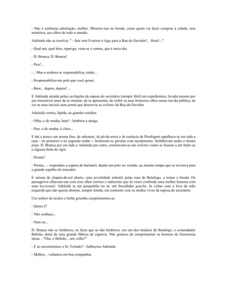 - Não é nenhuma admiração, mulher. Metemo-nos no bonde, como quem vai fazer compras à cidade, sem
mistérios, aos olhos de todo o mundo.
Adelaide não se resolvia. " - Sair sem Evaristo e logo para a Rua do Ouvidor!... Hum!..."
- Qual um, qual dois, rapariga; vista-se e vamos, que é meio-dia.
- D. Branca, D. Branca!
- Pior! ...
- ...Mas a senhora se responsabiliza, então...
- Responsabilizo-me pelo que você quiser.
- Bem... depois, depois! ...
E Adelaide atraída pelas cavilações da esposa do secretário (sempre fértil em expedientes), levada mesmo por
um irresistível amor de se mostrar, de se apresentar, de exibir os seus formosos olhos numa rua tão pública, de
ver as suas iniciais num jornal que descrevia as toilettes da Rua do Ouvidor.
Adelaide correu, lépida, ao guarda-vestidos.
- Olha, o de rendas, hem! - lembrou a amiga.
- Sim, o de rendas, é claro...
E daí a pouco um aroma fino, de sabonete, de pó-de-arroz e de essência de Houbigant espalhava-se em toda a
casa - no primeiro e no segundo andar -; fechavam-se gavetas com açodamento, farfalhavam sedas e tiniam
jóias. D. Branca por um lado e Adelaide por outro, esmeravam-se nas toilettes como se fossem a um baile ou
a alguma festa de rigor.
- Pronta?
- Pronta... - respondeu a esposa do bacharel, dando um jeito no vestido, ao mesmo tempo que se revirava para
o grande espelho do toucador.
E saíram de chapéu-de-sol aberto, uma jovialidade infantil, pelas ruas de Botafogo, a tomar o bonde. Os
passageiros olhavam-nas com esse olhar curioso e indiscreto que às vezes confunde uma mulher honesta com
uma horizontal. Adelaide ia um pouquinho no ar, um bocadinho gauche, às voltas com a luva da mão
esquerda que não queria abotoar, sempre tímida, em contraste com os modos vivos da esposa do secretário.
Um senhor de óculos e barba grisalha cumprimentou-as.
- Quem é?
- Não conheço...
- Nem eu...
D. Branca não se lembrava, ou fazia que se não lembrava: era um dos titulares de Botafogo, o comendador
Beltrão, dono de uma grande fábrica de cigarros. Não gostava de cumprimentar os homens de fisionomia
idosa. - "Ora, o Beltrão... um velho!"
- E se encontrarmos o Sr. Furtado? - balbuciou Adelaide.
- Melhor... voltamos em boa companhia.
 