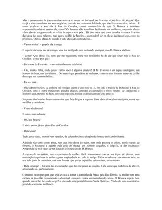 Mas o pensamento da jovem senhora estava no outro, no bacharel, no Evaristo. - Que diria ele, depois? Que
ela já o não consultava em seus negócios, que não era a mesma Adelaide, que não fazia caso dele, talvez... E
como explicar a sua ida à Rua do Ouvidor, como convencê-lo de que D. Branca a arrastava
responsabilizando-se perante ele, como? Os homens não acreditam facilmente nas mulheres, enquanto não as
vêem chorar, enquanto não as vêem de rojo a seus pés... Há dois anos que eram casados e nunca Evaristo
duvidava das suas palavras; mas agora, no Rio de Janeiro... quem sabe? talvez não as aceitasse logo, como na
província. Outras idéias. O mundo é todo cheio de contradições...
- Vamos voltar? - propôs ela à amiga.
E ia pretextar uma dor de cabeça, uma dor no fígado, um incômodo qualquer, mas D. Branca atalhou:
- Voltar? Que idéia! Eu, nem que me pagassem; meu rico vestidinho há de dar que falar hoje à Rua do
Ouvidor. Voltar por quê?
- Por causa do Evaristo... - sorriu timidamente Adelaide.
- Ora, minha filha, tenha juízo! Então você é alguma criança? O Sr. Evaristo é um rapaz inteligente, um
homem de bem, um cavalheiro... Os tolos é que prendem as mulheres, como se elas fossem escravas. Já lhe
disse que me responsabilizo...
- Eu sei, mas...
- Não admito razões. A senhora vai comigo; quem a leva sou eu. E, em todo o trajeto de Botafogo à Rua do
Ouvidor, uma e outra mereceram grandes elogios, grandes exclamações e vivos olhares de capitalistas e
doutores que, mesmo na faina dos seus negócios, nunca se descuidam do sexo amável.
No ponto dos bondes houve um senhor que lhes dirigiu a seguinte frase cheia de ocultas intenções, numa voz
melíflua e carinhosa:
- Como são lindas!
E outro, mais adiante:
- Oh, que beleza!
E ainda outro, já em plena Rua do Ouvidor:
- Deliciosas!
Tudo gente séria, moços bem vestidos, de colarinho alto e chapéu de forma e anéis de brilhante.
Adelaide não sabia como pisar, nem que jeito desse às mãos, nem onde pusesse os olhos, vendo surgir, de
repente, o bacharel e agarrar pela gola do fraque um homem daqueles, e culpá-la, e dar escândalo!
Arrependia-se mil vezes de ter acedido às instâncias de D. Branca.
A esposa do secretário, num coquetismo de mulher fácil, abanando-se com o rico leque de plumas, uma
ostentação imperiosa de sedas e gazas resplandecia ao lado da amiga. Todos os olhares cravavam-se nela, no
seu belo porte de mundana, nas suas formas rijas que o espartilho evidenciava, torturando-a.
- Bela rapariga! - foi uma das exclamações que lhe chegaram ao ouvido. E ela como que redobrou de altivez,
aprumando-se, garbosamente.
O instinto ou o que quer que seja levou-a a tomar o caminho da Praça, pela Rua Direita. A mulher tem uma
espécie de faro tão pronunciado e admirável como em certos animaizinhos de estima. D. Branca ia pelo faro,
quando quem lhe havia de surgir? o visconde, o respeitabilíssimo Santa Quitéria... Vinha de uma assembléia-
geral de acionistas no Banco.
 