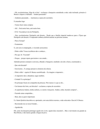 - Oh, excelentíssimas, folgo de vê-las! - exclamou o banqueiro estendendo a mão, todo inclinado, primeiro à
Branca e depois à Adelaide. - Andam passeando?
- Andamos passeando... - murmurou a esposa do secretário.
E emendou logo:
- Vamos fazer umas compras
- Ah!... Está muito bem, está muito bem.
- O Sr. Visconde já veio de Petrópolis.
- Sim, excelentíssima; Petrópolis está deserto... Desde que a família imperial mudou-se para a Tijuca que
Petrópolis está deserto. O imperador embarca definitivamente na próxima semana.
- Para a Europa?
- Exatamente.
E, com um ar compungido, o visconde acrescentou:
- Pobre velho! Vossa excelência não o conhece...
- Por que, Sr. Visconde?
- Porque... porque reputo gravíssimo o seu estado...
Adelaide prestava atenção à conversa, olhando o banqueiro, medindo-o de alto a baixo, examinando-o.
- Que está dizendo?
- Gravíssimo... E comigo pensam os doutores da ciência.
- Pobre velho! - repetiu D. Branca sensibilizada. - Eu imagino a imperatriz...
- A imperatriz não o abandona; segue também.
- Coitada! E os príncipes?
- Os príncipes ficam em companhia da princesa. Pelo menos é o que se diz...
- Um homem tão forte, um hércules! - exclamou a esposa do secretário.
- As aparências iludem, minha senhora, e a morte é traiçoeira. Andam, então, fazendo compras?...
- Fazendo umas comprinhas...
- Bem, não as quero importunar.
E o Santa Quitéria descobriu-se, apertando, com uma delícia enorme, a mão enluvada e fina de D. Branca.
- Recomende-me ao nosso Furtado...
- Agradecida.
Oh, como ela desejaria prolongar aquele tête-à-tête, aquele doce encontro!... Mas o movimento era grande na
Rua Direita, e não menos grande a língua do povo.
 