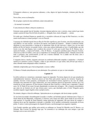 O banqueiro afastou-se, num gracioso ademane, e elas, depois de ligeira hesitação, voltaram pela Rua do
Ouvidor.
Novos ditos, novas exclamações.
De um grupo, à porta de uma confeitaria, saíam estas palavras:
- As mesmas! as mesmas!
E uma chusma de olhares cobiçosos assaltou-as.
Entraram numa grande loja de fazendas, trocaram algumas palavras com o caixeiro, moço amável que trazia
sempre a ponta do lenço fora do bolso do paletó, e - obrigada, hem, muito obrigada!... - saíram.
Foi então que o bacharel bispou-as, quando ele e o secretário voltavam do Largo de São Francisco, e os dois
casais resolveram-se a tomar qualquer coisa no Pascoal.
A presença de Adelaide àquela hora na Rua do Ouvidor significava, para Evaristo, uma desconsideração, aos
seus hábitos e às suas normas - um desvio da esposa, uma quebra de respeitos ... Sempre a conhecera tímida,
obediente às suas prescrições e inimiga de se apresentar onde ele não estivesse, e agora via-a na rua mais
pública do Rio de Janeiro, em grande toilette, como uma senhora habituada ao luxo e à publicidade, que não
receia o eco das más-línguas, nem a audácia dos ociosos! É certo que ia pelo braço de D. Branca, mas a
esposa de Furtado... a esposa de Furtado... a Sra. D. Branca... E enquanto caminhava para o Pascoal, Evaristo,
silencioso ao lado da mulher, como que se empenhava na resolução de problema difícil. Adelaide merecia-lhe
toda a confiança, mas, positivamente, já não era a mesma Adelaide. Vir à cidade sem lhe dizer, sem o
prevenir?... Não, já não era a mesma...
E enquanto durou o lanche, enquanto estiveram na confeitaria debicando empadas e sanduíches - o bacharel
manteve-se casmurro a torcer o bigode, a olhar os que entravam e os que saíam, mais filósofo que nunca, a
alma vibrando numa indignação muda e tenebrosa.
Adelaide compreendeu que o havia desgostado e cruzou o talher.
D. Branca e Furtado entreolharam-se com admiração. Era a primeira vez que os viam amuados.
Capítulo VI
Ia enfim realizar-se a misteriosa e pranteada viagem do imperador. Na eterna alegria do sol, que amanhecera
esplendidamente luminoso, flutuavam preces ao bom Deus pelo pronto regresso do monarca. Suspiros de
saudade, louvores à boca pequena, exclamações de inconsolável tristeza erguiam-se nas ruas da cidade,
formando uma atmosfera de vagas melancolias, um como ambiente glacial de apreensões sinistras que a luz
triunfal do sol não espancava. Ia ficar deserta a Quinta de São Cristóvão e o Brasil sem o imperador, o Brasil
sem o Sr. D. Pedro II era como Um país abandonado à aventura dos selvagens... Oh, o homem extraordinário
que antes de ser homem era rei! que tristeza para o povo, que desolação para a Corte! Ninguém queria
acreditar naquela viagem lúgubre como a própria morte...
No entanto, chegava a hora do embarque. Apresentavam-se as carruagens; não havia tempo a perder.
Às seis horas da manhã o desembargador Lousada e a mulher, em berlinda especial, abalaram para a Tijuca. A
ilustre dama de Sua Majestade, a imperatriz, ia chorosa, com o lenço nos olhos, quase muda na sua toilette de
seda marrom. O visconde de Santa Quitéria, amigo particular do imperador, não quis deixar de cumprir o
religioso dever que lhe impunham a amizade e a gratidão: lá foi também corretamente encasacado, de luvas
pretas. E outros e outros personagens de etiqueta levaram a sua homenagem aos augustos viajantes.
Luís Furtado entendeu que melhor seria assistir ao embarque no Arsenal de Marinha com D. Branca e os
Holanda. Mas Evaristo foi dizendo logo que "só costumava ir ao embarque dos seus amigos e que não
transigia com as suas convicções..."
 