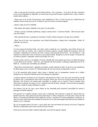 - Não se trata aqui de convicções, nem de idéias políticas - fez o secretário. - É um dever de todo o brasileiro
levar as suas despedidas ao imperador, ao homem que nos governa há quase cinqüenta anos e cujas virtudes o
mundo inteiro admira...
- Nesse caso vai tu, eu não. O meu dever, como republicano, é não ir, é ficar em casa ou à minha banca de
trabalho. Nunca recebi favor do Sr. D. Pedro II, nem ele me deve coisíssima alguma.
- Queres, então, privar D. Adelaide.
- Não senhor, não senhor, Adelaide irá se quiser, eu não proíbo...
- Sempre a mesma veleidade republicana; sempre a mesma tolice! - exclamou Furtado. - Hás de lucrar muito
com essas idéias!
- Não é questão de lucro, é questão de consciência. Tenho o direito de pensar e de agir como entender.
- Bem; fica-te lá com a tua consciência, meu Camilo Desmoulins, e depois não te arrependas... Então, D.
Adelaide vai conosco?
- Pode ir...
A jovem esposa do bacharel tinha, com efeito, muita vontade de ver o imperador, cujas barbas brancas ela
nunca vira senão em retratos; mas o marido era homem esquisito, inimigo figadal da monarquia, cheio de
escrúpulos, timbrando em continuar na Corte a mesma vida aperreada da província - um incorrigível - e ela
respeitava as idéias dele como se fossem as suas próprias idéias. Resignou-se com um suspiro. O mundo não
se acabava; quando o imperador voltasse da Europa, iria vê-lo...
Furtado, porém, renovou o seu pedido a Evaristo, obtendo dele uma resposta que trouxe aos lábios da esposa
o mais adorável dos sorrisos. - Que sim - que Adelaide não devia perder o embarque espetaculoso do Sr. D.
Pedro II... ao menos por curiosidade, por desfastio...
- Muito bem, muitíssimo bem! - aplaudiu o secretário, risonho, batendo as mãos. Gosto de ver um republicano
de idéias largas como o Evaristo. D. Adelaide agora não tem mais do que ir preparando a toilette..
E no dia anunciado pelos jornais, todos, menos o bacharel que os acompanhou somente até à cidade,
dirigiram-se ao Arsenal de Marinha, ponto de embarque do imperador.
A galeota imperial, encostada ao cais, fumegava, toda pintada de verde e ouro, fria como uma baleia, crivada
de olhares que a contemplavam num êxtase selvagem. Dentro dos muros do Arsenal passeavam oficiais de
Marinha e do Exército, em grande gala, arrastando as espadas com ar marcial. Viam-se também altos
funcionários à paisana, de casaca e luva, e senhoras em trajo de baile, exibindo o colo num decote pomposo
de rainhas, vestido de cauda, brilhantes no cabelo.
Era intensa a luz do sol, mas o povo afluía, na rua, dominado pela irresistível curiosidade de assistir à
passagem da família imperial.
Uns queriam ver o próprio monarca, outros, que o conheciam, não ocultavam o desejo de "reparar bem" na
herdeira do trono, outros nada mais queriam senão lançar os olhos à imperatriz. O trecho entre o morro de São
Bento e a Secretaria da Marinha estava repleto de curiosos - operários do Arsenal, ganhadores, catraieiros, no
meio dos quais sobressaíam altos chapéus de forma de um ou outro personagem desconhecido que também se
abalava a ver o embarque.
De vez em quando parava um carro e o povo abria alas, num movimento de exército em revista. Chegavam
Ministros e diplomatas cujos nomes corriam de boca em boca.
Eram já onze horas da manhã e nada do imperador, nem sinal do augusto viajante.
 