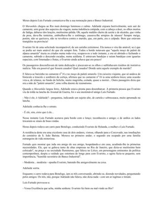 Meses depois Luís Furtado comunicava-lhe a sua nomeação para o Banco Industrial.
O Maranhão chegou ao Rio num domingo luminoso e calmo. Adelaide enjoara horrivelmente, sem sair do
camarote, sem gozar dos aspectos da viagem, numa indolência estúpida, com a cabeça a doer, os olhos mortos
de fadiga, debaixo dos lençóis, muitíssimo pálida. Oh, aquele maldito cheiro de azeite e de alcatrão, que vinha
da proa, dava-lhe tonteiras, embrulhava-lhe o estômago, causava-lhe arrepios de náusea! Sempre meiga,
porém, não se queixava, não se revoltava contra o marido, que, em parte, era o culpado. Bem que estavam
tranqüilos na província!
Evaristo foi de uma solicitude incomparável, de um carinho extremoso. Ela nunca o vira tão amável, se é que
se podia ser mais amável do que ele sempre fora. Todos a bordo notavam que "aquele moço de paletó de
alpaca amarela" trazia os criados numa roda-viva, ocupava-os a todo instante, e era só abrindo e fechando o
camarote, subindo e descendo escadas, numa azáfama. E entravam bandejas e saíam bandejas com iguarias
especiais, com limonadas e frutas, e Evaristo ainda achava que era pouco!
Os passageiros desconfiavam de tanta dedicação e piscavam-se os olhos e sublinhavam risinhos de instintiva
malícia. Não era possível que fossem casados! Qual casados! Donde saíra aquele exemplo de marido?
E falava-se baixinho no camarote n0
16 e no moço de paletó amarelo. Um caixeiro-viajante, que só andava de
binóculo a tiracolo e sombrero de cortiça, afirmou que no camarote no
16 ia uma senhora tísica; uma ocasião
vira-a, de relance, no fundo do beliche, muito magrinha, coitada, quase a morrer... Outro passageiro dizia que
era a mãe do "paletó amarelo", uma velha doente de reumatismo.
Quando o Maranhão largou ferro, Adelaide estava pronta para desembarcar. A primeira pessoa que Evaristo
viu da tolda na lancha do Arsenal de Guerra, foi o seu inestimável amigo Luís Furtado.
- Não é ele, ó Adelaide? - perguntou, indicando um sujeito alto, de cartola e sobrecasaca, muito aprumado na
lancha.
Adelaide conhecia-lhe o retrato.
- É ele, sim, creio que é ele...
Nesse instante Luís Furtado acenava para bordo com o lenço; reconhecera o amigo; e de ambos os lados
trocaram-se sinais de boas-vindas.
Horas depois rodava um carro para Botafogo, conduzindo Evaristo de Holanda, a mulher e Luís Furtado.
A residência deste era uma excelente casa de dois andares, vistosa, olhando para o Corcovado, nas imediações
do cemitério de S. João Batista. Morava no primeiro andar; o segundo era ocupado por uma família
estrangeira de vida misteriosa.
Furtado quis mostrar que inda ora amigo do seu amigo, hospedando-o em casa, acudindo-lhe às primeiras
necessidades. Ele, que se gabava tanto de altas empresas no Rio de Janeiro, que dizia-se muitíssimo bem
colocado", na praça e na sociedade fluminense, que falava no Lírico, em personagens eminentes da política
contemporânea, despiu a vaidade que ostentara de longe para com Evaristo, e agora fazia-se pequeno, sem
importância, "humilde secretário do Banco Industrial".
- Modéstia... modéstia - opunha Evaristo, batendo-lhe amigavelmente na coxa.
Adelaide sorria.
Enquanto o carro rodava para Botafogo, iam os três conversando, abrindo-se, dizendo novidades, perguntando
pelos amigos. Os três, não, porque Adelaide não falava, não dizia nada - com um ar ingênuo e tímido.
Luís Furtado provocou-a:
- Vossa Excelência que acha, minha senhora: Evaristo fez bem ou mal vindo ao Rio?
 