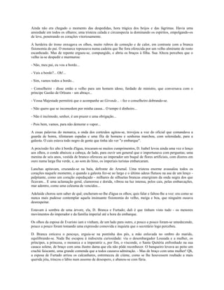 Ainda não era chegado o momento das despedidas, hora trágica dos beijos e das lágrimas. Havia uma
ansiedade em todos os olhares; uma tristeza calada e circunspecta ia dominando os espíritos, empolgando-os
de leve, penetrando os corações vitoriosamente.
A herdeira do trono enxugava os olhos, muito rubros de comoção e de calor, em contraste com a branca
fisionomia do pai. O monarca repousava numa cadeira que lhe fora oferecida por um velho almirante de rosto
escanhoado. Mas de repente ergueu-se, compungido, e abriu os braços à filha. Sua Alteza percebeu que o
velho ia-se despedir e murmurou:
- Não, meu pai, eu vou a bordo...
- Vais a bordo?... Oh!...
- Sim, vamos todos a bordo...
- Conselheiro - disse então o velho para um homem idoso, fardado de ministro, que conversava com o
príncipe Gastão de Orleans - um abraço...
- Vossa Majestade permitirá que o acompanhe ao Gironde... - fez o conselheiro dobrando-se.
- Não quero que se incomodem por minha causa... O tempo é dinheiro...
- Não é incômodo, senhor, é um prazer e uma obrigação...
- Pois bem, vamos, para não demorar o vapor...
A essas palavras do monarca, a onda dos cortesãos agitou-se, trovejou a voz do oficial que comandava a
guarda de honra, tilintaram espadas e uma fila de homens e senhoras marchou, com solenidade, para a
galeota. O cais estava todo negro de gente que tinha ido ver "o embarque".
A procissão fez alto à borda d'água, trocaram-se muitos cumprimentos, D. Isabel levou ainda uma vez o lenço
aos olhos, o conde abaixou a cabeça, de lado, para ouvir um general que o importunava com perguntas; uma
menina de seis anos, vestida de branco ofereceu ao imperador um buquê de flores artificiais, com dizeres em
ouro numa larga fita verde, e, ao som do hino, os imperiais turistas embarcaram.
Lanchas apitavam, cruzando-se na baía, defronte do Arsenal. Uma tristeza enorme avassalou todos os
corações naquele momento, e quando a galeota fez-se ao largo e o último adeus flutuou na asa de um lenço -
palpitante, como um coração espedaçado - milhares de silhuetas brancas emergiram da onda negra dos que
ficavam... E uma aclamação geral, clamorosa e dorida, vibrou na luz intensa, pelos cais, pelas embarcações,
mar adentro, como uma celeuma de vencidos...
Adelaide chorou sem saber de quê; encheram-se-lhe d'água os olhos; quis falar e faltou-lhe a voz: era como se
nunca mais pudesse contemplar aquela insinuante fisionomia do velho, meiga e boa, que ninguém ousava
desrespeitar.
Estavam à sombra de uma árvore, ela, D. Branca e Furtado; dali é que tinham visto tudo - os menores
movimentos do imperador e da família imperial até a hora do embarque.
Os olhos da esposa de Evaristo iam e vinham, de um lado para outro, e pouco a pouco foram-se umedecendo,
pouco a pouco foram tomando uma expressão comovida e inquieta que o secretário logo percebeu.
D. Branca esticava o pescoço, erguia-se na pontinha dos pés, a mão enluvada no ombro do marido,
equilibrando-se. Nada lhe escapou à indiscreta curiosidade: viu o desembargador Lousada e a mulher, os
príncipes, a princesa, o monarca e a imperatriz e, por fim, o visconde, o Santa Quitéria enfronhado na sua
casaca solene, de braço com uma ilustre dama que ela não pôde reconhecer. O banqueiro levava ao peito um
crachá faiscante, uma grande comenda que a todos causava admiração. - Mas de braço com uma mulher! Qh,
a esposa de Furtado arriou os calcanhares, estremeceu de ciúme, como se lhe houvessem roubado a mais
querida jóia, trincou o lábio num assomo de desespero, e abanou-se com fúria.
 