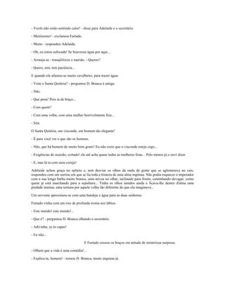 - Vocês não estão sentindo calor! - disse para Adelaide e o secretário.
- Muitíssimo! - exclamou Furtado.
- Muito - respondeu Adelaide.
- Oh, eu estou sufocada! Se houvesse água por aqui...
- Arranja-se - tranqüilizou o marido. - Queres?
- Quero, sim, tem paciência...
E quando ele afastou-se muito cavalheiro, para trazer água:
- Viste o Santa Quitéria? - perguntou D. Branca à amiga.
- Não.
- Que pena! Pois ia de braço...
- Com quem?
- Com uma velha, com uma mulher horrivelmente feia...
- Sim.
O Santa Quitéria, um visconde, um homem tão elegante!
- É para você ver o que são os homens.
- Não, que há homem de muito bom gosto! Eu não creio que o visconde esteja cego...
- Exigências de ocasião, coitado! ele até acha quase todas as mulheres feias... Pelo menos já o ouvi dizer.
- E, mas lá ia com unia coruja!
Adelaide achou graça no epíteto e, sem desviar os olhos da onda de gente que se aglomerava no cais,
respondeu com um sorriso em que se lia toda a tristeza de uma alma ingênua. Não podia esquecer o imperador
com a sua longa barba muito branca, uma névoa no olhar, inclinado para frente, caminhando devagar, como
quem já está marchando para a sepultura... Tinha os olhos úmidos ainda e ficava-lhe dentro d'alma uma
piedade imensa, uma ternura por aquele velho tão diferente do que ela imaginava...
Um servente aproximou-se com uma bandeja e água para as duas senhoras.
Furtado vinha com um riso de profunda ironia nos lábios.
- Este mundo! este mundo!...
- Que é? - perguntou D. Branca olhando o secretário.
- Adivinha, se és capaz!
- Eu não...
E Furtado cruzou os braços em atitude de misteriosa surpresa.
- Olhem que a vida é uma comédia!...
- Explica-te, homem! - tornou D. Branca, muito inquieta já.
 