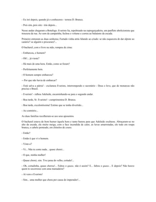 - Eu irei depois, quando já o conheceres - tornou D. Branca.
- Pois sim, pois sim - irás depois...
Nesse andar chegaram a Botafogo. Evaristo lia, repoltreado na espreguiçadeira, um panfleto abolicionista que
trouxera da rua. Ao som da campainha, fechou o volume e correu ao balaústre da escada.
Primeiro entraram as duas senhoras; Furtado vinha atrás falando ao criado: se não esquecera de dar alpiste ao
canário? se alguém o procurara?...
O bacharel, com o livro na mão, rompeu de cima:
- Embarcou, o homem?
- Oh!... já vieste?
- Há mais de uma hora. Então, como se foram?
- Perfeitamente bem.
- O homem sempre embarcou?
-- Por que não havia de embarcar?
- Está salva a pátria! - exclamou Evaristo, interrompendo o secretário - Deus o leve, que de monarcas não
precisa o Brasil.
- Evaristo! - ralhou Adelaide, encaminhando-se para o segundo andar.
- Boa tarde, Sr. Evaristo! - cumprimentou D. Branca.
- Boa tarde, excelentíssima! Estimo que se tenha divertido...
- Ao contrário...
As duas famílias recolheram-se aos seus aposentos.
O bacharel estava de bom humor àquela hora e tanto bastou para que Adelaide exultasse. Abraçaram-se no
alto da escada, ela muito meiga, com a face incendida de calor, as luvas amarrotadas, ele todo em roupa
branca, o cabelo penteado, em chinelos de couro.
- Então?
- Então é que vi o homem.
- Viste-o?
- Vi... Não te conto nada... quase chorei...
- O que, minha mulher!
- Quase chorei, sim. Tive pena do velho, coitado!...
- Oh, coitadinha, quase chorou!... Faltou o quase, não é assim? E... faltou o quase... E depois? Não houve
quem te socorresse com uma mamadeira?
- Aí vem o Evaristo!
- Sim... uma mulher que chora por causa do imperador!...
 