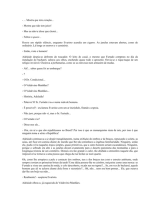 - ... Mostra que tem coração...
- Mostra que não tem juízo!
- Mas eu não te disse que chorei...
- Faltou o quase...
Houve um rápido silêncio, enquanto Evaristo acendia um cigarro. As janelas estavam abertas, como de
ordinário. Lá longe os morros e o cemitério.
- Então, viste o homem!
Adelaide despia-se defronte do toucador. O leito de casal, o mesmo que Furtado comprara no dia da
instalação do bacharel, saltava aos olhos, enchendo quase todo o aposento. Ouvia-se o tique-taque de um
relógio invisível. Cheirava a perfumarias, como se se estivesse num armazém de modas.
- Ah!... sabes quem foi ao embarque?
- ?
- O Dr. Condicional...
- O Valdevino Manhães?
- O Valdevino Manhães...
- História, Adelaide!
- Palavra! O Sr. Furtado viu-o numa roda de homens.
- É possível? - exclamou Evaristo com um ar incrédulo, fitando a esposa.
- Não juro, porque não vi, mas o Sr. Furtado...
- O Furtado viu?
- Disse-nos ele...
- Ora, eis aí o que são republicanos no Brasil! Por isso é que os monarquistas riem de nós, por isso é que
ninguém toma a sério a República!
Adelaide continuava a se despir tranqüilamente, numa exibição de ombros e de braços, repuxando o colete, as
saias, até ficar em camisa diante do marido que lhe não estranhava a ingênua familiaridade. Ninguém, senão
ele, podia vê-la naqueles trajos simples, quase primitivos, que a outro homem seriam escandalosos. Ninguém,
porque o sobrado era alto e as janelas davam exatamente para o deserto panorama das montanhas e para a
longínqua tristeza de um cemitério. Demais era tão grande o calor, tão abafada a atmosfera naquele dia, que
impossível se tornava a uma pessoa que chega da rua fechar-se num quarto.
Oh, como lhe arrepiava a pele o contacto dos ombros, nus e dos braços nus com o estreito ambiente, onde
sempre corriam as primeiras brisas da tarde! Uma idéia pousou-lhe no cérebro, traiçoeira como uma mosca: se
Furtado a visse em camisa de renda, o colo descoberto, os pés nus no tapete?... Se, em vez do bacharel, aquele
homem que ali se achava diante dela fosse o secretário?... Oh, não... nem era bom pensar... Ele, que ousava
dar-lhe um beijo na mão...
- Realmente! - suspirou Evaristo.
Adelaide olhou-o, já esquecida de Valdevino Manhães.
 