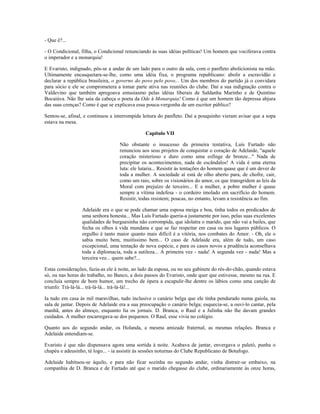 - Que é?...
- O Condicional, filha, o Condicional renunciando às suas idéias políticas! Um homem que vociferava contra
o imperador e a monarquia!
E Evaristo, indignado, pôs-se a andar de um lado para o outro da sala, com o panfleto abolicionista na mão.
Ultimamente encasquetara-se-lhe, como uma idéia fixa, o programa republicano: abolir a escravidão e
declarar a república brasileira, o governo do povo pelo povo... Um dos membros do partido já o convidara
para sócio e ele se comprometera a tomar parte ativa nas reuniões do clube. Daí a sua indignação contra o
Valdevino que também apregoava entusiasmo pelas idéias liberais de Saldanha Marinho e de Quintino
Bocaiúva. Não lhe saía da cabeça o poeta da Ode à Monarquia! Como é que um homem tão depressa abjura
das suas crenças? Como é que se explicava essa pouca-vergonha de um escritor público?
Sentou-se, afinal, e continuou a interrompida leitura do panfleto. Daí a pouquinho vieram avisar que a sopa
estava na mesa.
Capítulo VII
Não obstante o insucesso da primeira tentativa, Luís Furtado não
renunciou aos seus projetos de conquistar o coração de Adelaide, ''aquele
coração misterioso e duro como uma esfinge de bronze..." Nada de
precipitar os acontecimentos, nada de escândalos! A vida é uma eterna
luta: ele lutaria... Resistir às tentações do homem quase que é um dever de
toda a mulher. A sociedade aí está de olho aberto para, de chofre, cair,
como um raio, sobre os visionários do amor, os que transgridem as leis da
Moral com prejuízo de terceiro... E a mulher, a pobre mulher é quase
sempre a vítima indefesa - o cordeiro imolado em sacrifício do homem.
Resistir, todas resistem; poucas, no entanto, levam a resistência ao fim.
Adelaide era o que se pode chamar uma esposa meiga e boa, tinha todos os predicados de
uma senhora honesta... Mas Luís Furtado queria-a justamente por isso, pelas suas excelentes
qualidades de burguesinha não corrompida, que idolatra o marido, que não vai a bailes, que
fecha os olhos à vida mundana e que se faz respeitar em casa ou nos lugares públicos. O
orgulho é tanto maior quanto mais difícil é a vitória, nos combates do Amor. - Oh, ele o
sabia muito bem, muitíssimo bem... O caso de Adelaide era, além de tudo, um caso
excepcional, uma tentação de nova espécie, e para os casos novos a prudência aconselhava
toda a diplomacia, toda a sutileza... A primeira vez - nada! A segunda vez - nada! Mas a
terceira vez... quem sabe?...
Estas considerações, fazia-as ele à noite, ao lado da esposa, ou no seu gabinete do rés-do-chão, quando estava
só, ou nas horas do trabalho, no Banco, a dois passos do Evaristo, onde quer que estivesse, mesmo na rua. E
concluía sempre de bom humor, um trecho de ópera a escapulir-lhe dentre os lábios como uma canção de
triunfo: Trá-lá-lá... trá-lá-lá... trá-lá-lá!...
Ia tudo em casa às mil maravilhas, tudo inclusive o canário belga que ele tinha pendurado numa gaiola, na
sala de jantar. Depois de Adelaide era a sua preocupação o canário belga; esquecia-se, a ouvi-lo cantar, pela
manhã, antes do almoço, enquanto lia os jornais. D. Branca, o Raul e a Julinha não lhe davam grandes
cuidados. A mulher encarregava-se dos pequenos. O Raul, esse vivia no colégio.
Quanto aos do segundo andar, os Holanda, a mesma amizade fraternal, as mesmas relações. Branca e
Adelaide entendiam-se.
Evaristo é que não dispensava agora uma sortida à noite. Acabava de jantar, envergava o paletó, punha o
chapéu e adeusinho, té logo... - ia assistir às sessões noturnas do Clube Republicano de Botafogo.
Adelaide habituou-se àquilo, e para não ficar sozinha no segundo andar, vinha distrair-se embaixo, na
companhia de D. Branca e de Furtado até que o marido chegasse do clube, ordinariamente às onze horas,
 