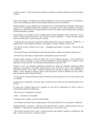E tornava a pensar: - Antes nunca houvesse deixado a casinha de Coqueiros, perdida entre árvores, longe de
tentações.
Mas Evaristo chegava e ela redobrava de carinhos abraçando-o, como se quisesse pregar-se a ele, beijando-o,
e iam os dois unidinhos por aquele tristonho segundo andar que sem ele era um deserto.
O bacharel agora vivia para Adelaide, para a república e para o Clube Republicano de Botafogo. Não pensava
noutra coisa. A propaganda abolicionista entusiasmava-o, porque, dizia ele, feita a abolição, estava feita a
república, e um país de escravos é um país atrasado. O escravo era ainda o único obstáculo para a realização
da forma democrática no Brasil!
Nas discussões com os amigos ia buscar no próprio direito romano argumentos contra a escravidão. Um dia o
diretor do Banco Industrial preveniu-o que "ali não era lugar de palestras"... O diretor do banco possuía
fazendas em São Paulo. Evaristo queixou-se a Furtado.
- Você logo não está vendo que eu não troco as minhas idéias por um lugar de escriturário! - bradou ele. - A
república há de se fazer, depois da abolição, e tudo quanto é visconde e marquês vai para a rua!
- Isso devias tu dizer ao diretor, não a mim... - obtemperou gravemente o secretário. - Por que lhe não
respondeste?
- Ora, porquê! Porque não há liberdade, porque neste país domina o capital e sem dinheiro ninguém vive!
- Ah! neste caso, meu amigo, é sempre melhor o empreguinho do que as tais idéias!
Evaristo, porém, ameaçava o diretor do banco com o novo sistema de governo, e citava episódios da
revolução francesa, repetindo os nomes de Marat, Robespierre e Danton, batendo com o punho na mesa,
erguendo-se na ponta dos pés, num entusiasmo apaixonado pelos homens de 1789.
Furtado às vezes, por distração, opunha-lhe argumentos em defesa da monarquia, rebaixando Marat,
chamando-o de assassino, de bandido, apelando para o juízo da história e para as altas qualidades do
imperador do Brasil. Via-se, então, o marido de Adelaide ficar sem gota de sangue no rosto, desabotoar o
paletó, o colete, arregaçar as mangas e berrar, como um possesso, contra os ministros da coroa, contra o
regime imperial, contra os abusos do Poder!
- Eu lhe peço, Sr. Furtado, pelo bem que quer à D. Branca: não discuta política com o Evaristo! suplicou uma
vez Adelaide.
Furtado olhou-a, enternecido, e jurou por todos os santos da Corte celeste, não mais discutir política com o
Evaristo.
De modo que o bacharel agora não se expandia em casa sobre as deliberações do clube ou sobre os
acontecimentos políticos da última hora.
- Que há de novo? - perguntava o secretario.
- Nada... - respondia ele com despeito.
E costumava dizer à mulher, em tom de solene desdém:
- Esse Furtado é um idiota! Não tem idéias políticas, não tem convicções! Eu, às vezes, palavra! o aborreço!
Adelaide defendia o secretário: - "Não havia razão para aborrecer o homem, somente porque ele não era
republicano... Cada qual tem a liberdade de pensar como quer... Isso de idéias varia.
- Mas discuta seriamente, prove como o sistema de governo que defende é superior ao republicano, fale,
diga... mas não se ponha a rir e a insultar os outros!
 