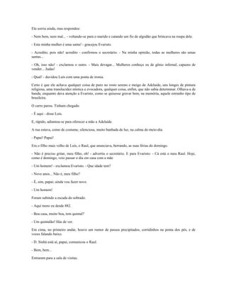 Ela sorriu ainda, mas respondeu:
- Nem bem, nem mal... - voltando-se para o marido e catando um fio de algodão que brincava na roupa dele.
- Esta minha mulher é uma santa! - gracejou Evaristo.
- Acredito, pois não! acredito - confirmou o secretário. - Na minha opinião, todas as mulheres são umas
santas...
- Oh, isso não! - exclamou o outro. - Mais devagar... Mulheres conheço eu de gênio infernal, capazes de
vender... Judas!
- Qual! - duvidou Luís com uma ponta de ironia.
Certo é que ele achava qualquer coisa de puro no rosto sereno e meigo de Adelaide, uns longes de pintura
religiosa, uma translucidez mística e evocadora, qualquer coisa, enfim, que não sabia determinar. Olhava-a de
banda, enquanto dava atenção a Evaristo, como se quisesse gravar bem, na memória, aquele estranho tipo de
brasileira.
O carro parou. Tinham chegado.
- É aqui - disse Luís.
E, rápido, adiantou-se para oferecer a mão a Adelaide.
A rua estava, como de costume, silenciosa, muito banhada de luz, na calma do meio-dia.
- Papai! Papai!
Era o filho mais velho de Luís, o Raul, que anunciava, berrando, as suas férias do domingo.
- Não é preciso gritar, meu filho, oh! - advertiu o secretário. E para Evaristo: - Cá está o meu Raul. Hoje,
como é domingo, veio passar o dia em casa com a mãe
- Um homem! - exclamou Evaristo. - Que idade tem?
- Nove anos... Não é, meu filho?
- É, sim, papai; ainda vou fazer nove.
- Um homem!
Foram subindo a escada do sobrado.
- Aqui moro eu desde 882.
- Boa casa, muito boa, tem quintal?
- Um quintalão! Hás de ver.
Em cima, no primeiro andar, houve um rumor de passos precipitados, corridinhos na ponta dos pés, e de
vozes falando baixo.
- D. Sinhá está aí, papai, comunicou o Raul.
- Bem, bem...
Entraram para a sala de visitas.
 