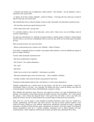 - O homem está metido com os republicanos, minha senhora! - dizia Furtado. - Isso de república e como o
espiritismo: põe a gente doida!
- E, depois, ele já não é criança, Adelaide! - juntava D. Branca. - Você logo não está vendo que a sessão de
hoje foi maior que a dos outros dias?
Mas Adelaide não tirava os olhos do relógio, o lenço na mão, todo úmido, um ruborzinho na ponta do nariz.
- Ah! meu Deus, permiti que aquele homem já volte!
- Há de voltar, há de voltar - por que não?
E o secretário rondava a mesa, de um lado para o outro, indo e vindo, com o seu ar de fidalgo, calça de
casimira e paletó branco.
Foi então que, pela primeira vez, Adelaide viu quanto estimava o marido, quanto o idolatrava. Aquela demora
doía-lhe como se o já estivesse contemplando morto no meio da casa, dentro de um caixão negro com galões
de ouro...
Mais um quarto de hora: novo acesso de choro.
- Menina, tenha paciência que o homem vem! Adelaide! - ralhou D. Branca.
Com efeito, a campainha retiniu no corredor e uma alegria súbita iluminou o rosto de Adelaide que ergueu-se
para ver chegar o bacharel.
Evaristo vinha carrancudo, muitíssimo sério.
- Boa noite! cumprimentou, respeitoso.
- Oh, Evaristo! - fez a esposa abraçando-o.
- Oh, o quê?
- Que horas!
- Então, faz-se ou não se faz a república? - interrompeu o secretário.
- Não posso responder agora; estou com muito sono... - disse, enfadado, o bacharel.
- Acredito, acredito; vamos tratar de dormir, que já passa de meia-noite.
Trocaram-se ainda algumas palavras frias, sem interesse, e os dois casais separaram-se.
Adelaide compreendeu que o marido estava de mau humor e não lhe fez a menor pergunta, a mais leve
recriminação: tinha-o a seu lado - era o principal. Ele também não disse a causa da demora, nem falou em
coisíssima alguma. Cantarolava baixo, desafinadamente, enquanto se despia.
Mas Adelaide não adormeceu logo; ferroava-a uma espécie de remorso, um vago arrependimento de ter
pensado, com insistência, numas tantas loucuras de mulher sem juízo, nem moralidade... ela "a mais honesta
das esposas, a mais virtuosa das donas-de-casas". Como aquilo fora, não sabia; o certo é que tinha uma
espécie de remorso, uma dor no fundo d'alma como um ponto negro na brancura da sua consciência.
Duas vezes viu, à luz do quarto, o rosto tranqüilo do bacharel dormindo e duas vezes teve vontade de o
acordar, simplesmente, para lhe dizer "que estava nervosa"; mas não se animou: preferiu respeitar o sono
calmo de Evaristo. Chegava-se a ele, medrosa, supersticiosa, sentindo-lhe a quentura do corpo, a respiração
ronronada, e encolhia-se muito franzina, quase a desaparecer nos lençóis, como uma criança. Uma figura de
homem interpunha-se entre ela e o marido, tentadora, chamando-a com os lábios fechados em beijo,
criminosamente, o olhar voluptuoso, fosforescente de desejo, pousando nela e queimando-lhe as faces.
 