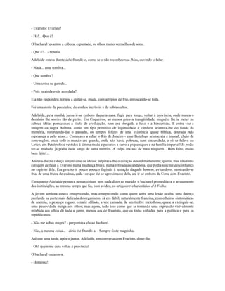 - Evaristo! Evaristo!
- Há!... Que é?
O bacharel levantou a cabeça, espantado, os olhos muito vermelhos de sono.
- Que é?... - repetiu.
Adelaide estava diante dele fitando-o, como se o não reconhecesse. Mas, ouvindo-o falar:
- Nada... uma sombra...
- Que sombra?
- Uma coisa na parede...
- Pois tu ainda estás acordada?.
Ela não respondeu; tornou a deitar-se, muda, com arrepios de frio, enroscando-se toda.
Foi uma noite de pesadelos, de sonhos incríveis e de sobressaltos.
Adelaide, pela manhã, jurou ir-se embora daquela casa, fugir para longe, voltar à província, onde nunca o
demônio lhe sorrira tão de perto.. Em Coqueiros, ao menos gozava tranqüilidade, ninguém lhe ia meter na
cabeça idéias perniciosas a titulo de civilização, nem era obrigada a luxo e a hipocrisias. E outra vez a
imagem da negra Balbina, como um tipo primitivo de ingenuidade e candura, acenava-lhe do fundo da
memória, recordando-lhe o passado, os tempos felizes de uma existência quase bíblica, dourada pela
esperança e pelo amor... Começava a odiar o Rio de Janeiro - esse Botafogo aristocrata e imoral, cheio de
convenções, onde todo o mundo era grande, onde não havia pobreza, nem sinceridade, e só se falava no
Lírico, em Petrópolis e vestidos à última moda e passeios a carro e piqueniques e na família imperial! Já podia
ter-se mudado, já podia estar longe de tanta mentira. A culpa era sua de mais ninguém... Bem feito, muito
bem feito!...
Andava-lhe na cabeça um enxame de idéias; palpitava-lhe o coração desordenadamente; queria, mas não tinha
coragem de falar a Evaristo numa mudança breve, numa retirada escandalosa, que podia suscitar desconfiança
no espírito dele. Era preciso ir pouco apouco fugindo à tentação daquele homem, evitando-o, mostrando-se
fria, de uma frieza de estátua, cada vez que ele se aproximasse dela, até ir-se embora da Corte com Evaristo.
E enquanto Adelaide pensava nessas coisas, sem nada dizer ao marido, o bacharel premeditava o arrasamento
das instituições, ao mesmo tempo que lia, com avidez, os artigos revolucionários d'A Folha.
A jovem senhora estava emagrecendo, mas emagrecendo como quem sofre uma lesão oculta, uma doença
profunda na parte mais delicada do organismo. Já era débil, naturalmente franzina, com olheiras sintomáticas
de anemia, o pescoço esguio, o nariz afilado, a voz cansada, de um timbre melodioso, quase a extinguir-se,
uma passividade meiga aos olhos; mas agora, tudo isso como que ia tomando uma expressão visivelmente
mórbida aos olhos de toda a gente, menos aos de Evaristo, que os tinha voltados para a política e para os
republicanos.
- Não me achas magra? - perguntava ela ao bacharel.
- Não, a mesma coisa... - dizia ele fitando-a. - Sempre foste magrinha.
Até que uma tarde, após o jantar, Adelaide, em conversa com Evaristo, disse-lhe:
- Oh! quem me dera voltar à província!
O bacharel encarou-a.
- Homessa!
 