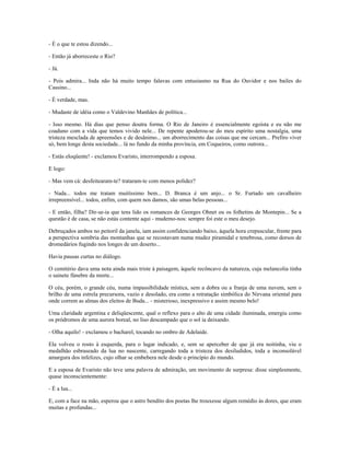 - É o que te estou dizendo...
- Então já aborreceste o Rio?
- Já.
- Pois admira... Inda não há muito tempo falavas com entusiasmo na Rua do Ouvidor e nos bailes do
Cassino...
- É verdade, mas.
- Mudaste de idéia como o Valdevino Manhães de política...
- Isso mesmo. Há dias que penso doutra forma. O Rio de Janeiro é essencialmente egoísta e eu não me
coaduno com a vida que temos vivido nele... De repente apoderou-se do meu espírito uma nostalgia, uma
tristeza mesclada de apreensões e de desânimo... um aborrecimento das coisas que me cercam... Prefiro viver
só, bem longe desta sociedade... lá no fundo da minha província, em Coqueiros, como outrora...
- Estás eloqüente! - exclamou Evaristo, interrompendo a esposa.
E logo:
- Mas vem cá: desfeitearam-te? trataram-te com menos polidez?
- Nada... todos me tratam muitíssimo bem... D. Branca é um anjo... o Sr. Furtado um cavalheiro
irrepreensível... todos, enfim, com quem nos damos, são umas belas pessoas...
- E então, filha? Dir-se-ia que tens lido os romances de Georges Ohnet ou os folhetins de Montepin... Se a
questão é de casa, se não estás contente aqui - mudemo-nos: sempre foi este o meu desejo.
Debruçados ambos no peitoril da janela, iam assim confidenciando baixo, àquela hora crepuscular, frente para
a perspectiva sombria das montanhas que se recostavam numa mudez piramidal e tenebrosa, como dorsos de
dromedários fugindo nos longes de um deserto...
Havia pausas curtas no diálogo.
O cemitério dava uma nota ainda mais triste à paisagem, àquele recôncavo da natureza, cuja melancolia tinha
o sainete fúnebre da morte...
O céu, porém, o grande céu, numa impassibilidade mística, sem a dobra ou a franja de uma nuvem, sem o
brilho de uma estrela precursora, vazio e desolado, era como a retratação simbólica do Nirvana oriental para
onde correm as almas dos eleitos de Buda... - misterioso, inexpressivo e assim mesmo belo!
Uma claridade argentina e deliqüescente, qual o reflexo para o alto de uma cidade iluminada, emergiu como
os pródromos de uma aurora boreal, no liso descampado que o sol ia deixando.
- Olha aquilo! - exclamou o bacharel, tocando no ombro de Adelaide.
Ela volveu o rosto à esquerda, para o lugar indicado, e, sem se aperceber de que já era noitinha, viu o
medalhão esbraseado da lua no nascente, carregando toda a tristeza dos desiludidos, toda a inconsolável
amargura dos infelizes, cujo olhar se embebera nele desde o princípio do mundo.
E a esposa de Evaristo não teve uma palavra de admiração, um movimento de surpresa: disse simplesmente,
quase inconscientemente:
- É a lua...
E, com a face na mão, esperou que o astro bendito dos poetas lhe trouxesse algum remédio às dores, que eram
muitas e profundas...
 