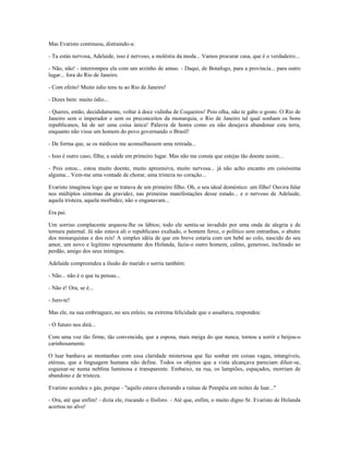 Mas Evaristo continuou, distraindo-a:
- Tu estás nervosa, Adelaide, isso é nervoso, a moléstia da moda... Vamos procurar casa, que é o verdadeiro...
- Não, não! - interrompeu ela com um arzinho de amuo. - Daqui, de Botafogo, para a província... para outro
lugar... fora do Rio de Janeiro.
- Com efeito! Muito ódio tens tu ao Rio de Janeiro!
- Dizes bem: muito ódio...
- Queres, então, decididamente, voltar à doce vidinha de Coqueiros! Pois olha, não te gabo o gosto. O Rio de
Janeiro sem o imperador e sem os preconceitos da monarquia, o Rio de Janeiro tal qual sonham os bons
republicanos, há de ser uma coisa única! Palavra de honra como eu não desejava abandonar esta terra,
enquanto não visse um homem do povo governando o Brasil!
- De forma que, se os médicos me aconselhassem uma retirada...
- Isso é outro caso, filha; a saúde em primeiro lugar. Mas não me consta que estejas tão doente assim...
- Pois estou... estou muito doente, muito apreensiva, muito nervosa... já não acho encanto em coisíssima
alguma... Vem-me uma vontade de chorar, uma tristeza no coração...
Evaristo imaginou logo que se tratava de um primeiro filho. Oh, o seu ideal doméstico: um filho! Ouvira falar
nos múltiplos sintomas da gravidez, nas primeiras manifestações desse estado... e o nervoso de Adelaide,
aquela tristeza, aquela morbidez, não o enganavam...
Era pai.
Um sorriso complacente arqueou-lhe os lábios; todo ele sentiu-se invadido por uma onda de alegria e de
ternura paternal. Já não estava ali o republicano exaltado, o homem feroz, o político sem entranhas, o abutre
dos monarquistas e dos reis! A simples idéia de que em breve estaria com um bebê ao colo, nascido do seu
amor, um novo e legítimo representante dos Holanda, fazia-o outro homem, calmo, generoso, inclinado ao
perdão, amigo dos seus inimigos.
Adelaide compreendeu a ilusão do marido e sorriu também:
- Não... não é o que tu pensas...
- Não é! Ora, se é...
- Juro-te!
Mas ele, na sua embriaguez, no seu enleio, na extrema felicidade que o assaltava, respondeu:
- O futuro nos dirá...
Com uma voz tão firme, tão convencida, que a esposa, mais meiga do que nunca, tornou a sorrir e beijou-o
carinhosamente.
O luar banhava as montanhas com essa claridade misteriosa que faz sonhar em coisas vagas, intangíveis,
etéreas, que a linguagem humana não define. Todos os objetos que a vista alcançava pareciam diluir-se,
esgazear-se numa neblina luminosa e transparente. Embaixo, na rua, os lampiões, espaçados, morriam de
abandono e de tristeza.
Evaristo acendeu o gás, porque - "aquilo estava cheirando a ruínas de Pompéia em noites de luar..."
- Ora, até que enfim! - dizia ele, riscando o fósforo. - Até que, enfim, o muito digno Sr. Evaristo de Holanda
acertou no alvo!
 