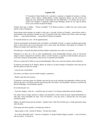 Capítulo VIII
O Visconde de Santa Quitéria foi o primeiro a anunciar a chegada do monarca a Lisboa,
depois a Paris, depois a Baden-Baden; recebia telegramas diretos, que lhe enviava um
amigo da corte, igualmente condecorado por Sua Majestade. E no mesmo dia em que o
carteiro lhe entregava o despacho, abalava para Botafogo, dentro do seu cupê de arreios
novos, com a notícia na ponta da língua.
Furtado dizia logo à mulher: - "Temos novidade!" E D. Branca ensaiava o melhor dos seus sorrisos para
apertar a mão ao banqueiro.
Numa dessas noites (porque era sempre à noite que o visconde visitava os Furtado) - numa dessas noites o
Santa Quitéria não encontrou Furtado em casa. O secretário tinha ido à Fábrica das Chitas visitar um amigo
doente - ... o que estimei bastante... - acrescentou D. Branca em segredo.
O visconde limitou-se a um - oh! de agradecimento.
Já havia um princípio de discórdia entre os Furtado e os Holanda. Evaristo e a esposa recolhiam agora muito
cedo, ao lusco-fusco, para evitar discussões com o outro casal, não obstante o bom gênio do secretário. D.
Branca era sempre mais caprichosa e altiva.
De modo que o visconde não podia encontrar melhor ocasião para um rendez-vous amoroso.
Sentaram-se os dois, ele e ela, no sofá, tranqüilamente, numa familiaridade discreta, como se estivessem
nalgum remanso impenetrável, interdito a olhos e ouvidos humanos. A questão era falar baixinho, para que as
vozes não ecoassem, denunciadoras, além do teto, no aposento dos Holanda.
Ouvia-se o piano de D. Sinhá, na casa do desembargador. Mas a rua, como de costume, estava silenciosa.
O primeiro movimento de D. Branca, depois de sentar-se, foi para entregar ao banqueiro uma carta que há
dias lhe andava no bolso do vestido.
- Leia em casa, recomendou.
Ele tomou o envelope, com um carinho singular, e guardou-o.
- Mesmo, aqui não teria encanto...
E entraram a conversar numa voz sibilada, num tom de reza ou de confissão mal quebrando o silêncio da sala.
Falavam de amor e do último encontro que haviam tido. Ela achava "um bocadinho" prosaico o escritório da
Rua da Alfândega, "um bocadinho exposto".
Já se tratavam por você.
- Você não imagina - dizia ela - o sacrifício que me custou!. E os homens ainda falam mal das mulheres...
Ele, então, fazia-se meigo, derreava a cabeça, sem prejudicar a linha correta do porte, dando palmadinhas na
mão dela, numa intimidade de casal. Tirou da botoeira a rosa que trazia e ofereceu-lha com uma graça
muitíssimo gentil.
Depois, ela pediu licença por um instante - mandou trazer vinho fino do Porto que o criado apresentou numa
salva de prata.
Eram quase dez horas quando o visconde quis retirar-se.
- Agora espere o Lulu - insistiu D. Branca. - Ele não deve tardar...
- Já se havia demorado tanto! - retrucou o banqueiro. O amigo Furtado chegava cansado... e não era bonito,
não era correto... E retirou-se.
 