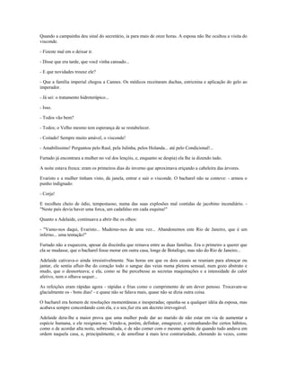 Quando a campainha deu sinal do secretário, ia para mais de onze horas. A esposa não lhe ocultou a visita do
visconde.
- Fizeste mal em o deixar ir.
- Disse que era tarde, que você vinha cansado...
- E que novidades trouxe ele?
- Que a família imperial chegou a Cannes. Os médicos receitaram duchas, estricnina e aplicação do gelo ao
imperador.
- Já sei: o tratamento hidroterápico...
- Isso.
- Todos vão bem?
- Todos; o Velho mesmo tem esperança de se restabelecer.
- Coitado! Sempre muito amável, o visconde!
- Amabilíssimo! Perguntou pelo Raul, pela Julinha, pelos Holanda... até pelo Condicional!...
Furtado já encontrara a mulher no val dos lençóis, e, enquanto se despia) ela lhe ia dizendo tudo.
A noite estava fresca: eram os primeiros dias do inverno que aproximava eriçando a cabeleira das árvores.
Evaristo e a mulher tinham visto, da janela, entrar e sair o visconde. O bacharel não se conteve: - armou o
punho indignado:
- Corja!
E recolheu cheio de ódio, tempestuoso, numa das suas explosões mal contidas de jacobino incendiário. -
"Neste país devia haver uma forca, um cadafalso em cada esquina!"
Quanto a Adelaide, continuava a abrir-lhe os olhos:
- "Vamo-nos daqui, Evaristo... Mudemo-nos de uma vez... Abandonemos este Rio de Janeiro, que é um
inferno... uma tentação!"
Furtado não a esquecera, apesar da discórdia que reinava entre as duas famílias. Era o primeiro a querer que
ela se mudasse, que o bacharel fosse morar em outra casa, longe de Botafogo, mas não do Rio de Janeiro...
Adelaide cativava-o ainda irresistivelmente. Nas horas em que os dois casais se reuniam para almoçar ou
jantar, ele sentia afluir-lhe do coração todo o sangue das veias numa pletora sensual, num gozo abstrato e
mudo, que o desnorteava; e ela, como se lhe percebesse as secretas maquinações e a intensidade do calor
afetivo, nem o olhava sequer...
As refeições eram rápidas agora - rápidas e frias como o cumprimento de um dever penoso. Trocavam-se
glacialmente os - bons dias! - e quase não se falava mais, quase não se dizia outra coisa.
O bacharel era homem de resoluções momentâneas e inesperadas; opunha-se a qualquer idéia da esposa, mas
acabava sempre concordando com ela, e o seu fiat era um decreto irrevogável.
Adelaide dera-lhe a maior prova que uma mulher pode dar ao marido de não estar em via de aumentar a
espécie humana, e ele resignara-se. Vendo-a, porém, definhar, emagrecer, e estranhando-lhe certos hábitos,
como o de acordar alta noite, sobressaltada, o de não comer com o mesmo apetite de quando tudo andava em
ordem naquela casa, e, principalmente, o de amofinar à mais leve contrariedade, chorando às vezes, como
 
