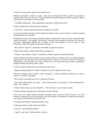 E saíram como de costume, agora menos comunicativos.
Adelaide acompanhou o marido à escada e, logo que este desapareceu embaixo, porta fora, recolheu ao
segundo andar, numa crise de nervos. Não havia decorrido uma hora depois do almoço, quando D. Branca
ouviu gritos finos de mulher no alto do sobrado.
- É Adelaide, minha gente! - disse arregalando os olhos para o Antônio que correra.
Os gritos aumentavam, numa progressão assustadora.
- É ela! é ela! - repetiu a esposa de Furtado investindo para o corredor.
A ama, com a Julinha nos braços, abalou também dos fundos da casa, e ela e D. Branca e o Antônio acudiram
precipitadamente, aos encontrões.
O fâmulo do secretário não esperou pela patroa: galgou os degraus dois a dois, três a três, numa elasticidade
felina de músculos, e, sem guardar conveniências, enveredou pelos aposentos do bacharel. D. Branca foi
encontrá-lo sobrepujando Adelaide que se debatia no leito numa agitação de todo o corpo, os olhos
desvairados, a face muito pálida, em convulsões histéricas.
- Mas o que foi? o que foi?! - perguntava, assombrada, a esposa do secretário.
Ninguém sabia explicar, ninguém sabia dizer o que aquilo era.
- O doutor, minha senhora, o doutor! - aconselhava o Antônio, agarrado aos pulsos da doente.
A primeira idéia de D. Branca foi pedir socorro da janela, alarmar a vizinhança, salvar a sua responsabilidade,
mesmo porque não tinha àquela hora quem fosse chamar o médico ou prevenir a Evaristo. O Antônio era
indispensável, a ama não saía à rua, e ela, D. Branca, estava em trajos muito caseiros para se apresentar a
qualquer estranho. Que falta que fazia o Raul!
A ama, sem largar a Julinha, desceu em procura do vidro de éter.
- Depressa, rapariga, depressa! - bradava a mulher do secretário, atônita no meio da casa.
Felizmente Adelaide arriou os braços, como extenuada, e os gritos foram-lhe morrendo pouco a pouco,
dolorosos e cansados, na garganta.
- Oh meu Deus, que aflição me faz isso! - imprecava D. Branca.
- Não é nada, minha senhora, não é nada... - dizia o Antônio numa voz conciliadora. - E bom desabotoar-lhe a
roupa... Foi um ataque...
- Espera, Antônio, espera, que eu já desabotôo.. . Não saias daqui.. traze um copo com água.
O copeiro obedeceu, enquanto ela ia afrouxando a roupa de Adelaide.
Veio o éter, veio a água, fizeram-se fricções, chamaram muitas vezes pelo nome da doente, a ver se ela
acordava, cobriram-na com um lençol desde os pés até o pescoço, colocaram-lhe a cabeça nos travesseiros;
mas a esposa do bacharel não dava sinal de vida.
- O coração está batendo? - perguntou inquieta, a ama.
D. Branca encostou o ouvido no peito de Adelaide.
- Está, sim... está batendo devagarinho.
- E agora? - quis saber o Antônio, pronto a retirar-se.
 
