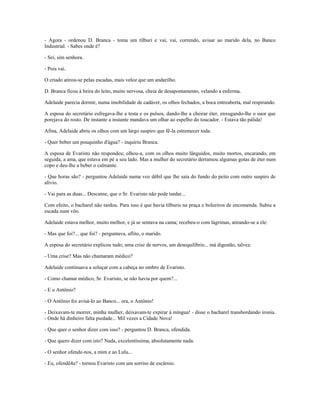 - Agora - ordenou D. Branca - toma um tílburi e vai, vai, correndo, avisar ao marido dela, no Banco
Industrial. - Sabes onde é?
- Sei, sim senhora.
- Pois vai.
O criado atirou-se pelas escadas, mais veloz que um andarilho.
D. Branca ficou à beira do leito, muito nervosa, cheia de desapontamento, velando a enferma.
Adelaide parecia dormir, numa imobilidade de cadáver, os olhos fechados, a boca entreaberta, mal respirando.
A esposa do secretário esfregava-lhe a testa e os pulsos, dando-lhe a cheirar éter, enxugando-lhe o suor que
porejava do rosto. De instante a instante mandava um olhar ao espelho do toucador. - Estava tão pálida!
Afina, Adelaide abriu os olhos com um largo suspiro que fê-la estremecer toda.
- Quer beber um pouquinho d'água? - inquiriu Branca.
A esposa de Evaristo não respondeu; olhou-a, com os olhos muito lânguidos, muito mortos, encarando, em
seguida, a ama, que estava em pé a seu lado. Mas a mulher do secretário derramou algumas gotas de éter num
copo e deu-lhe a beber o calmante.
- Que horas são? - perguntou Adelaide numa voz débil que lhe saía do fundo do peito com outro suspiro de
alívio.
- Vai para as duas... Descanse, que o Sr. Evaristo não pode tardar...
Com efeito, o bacharel não tardou. Para isso é que havia tílburis na praça e boleeiros de encomenda. Subiu a
escada num vôo.
Adelaide estava melhor, muito melhor, e já se sentava na cama; recebeu-o com lágrimas, atirando-se a ele.
- Mas que foi?... que foi? - perguntava, aflito, o marido.
A esposa do secretário explicou tudo; uma crise de nervos, um desequilíbrio... má digestão, talvez.
- Uma crise? Mas não chamaram médico?
Adelaide continuava a soluçar com a cabeça no ombro de Evaristo.
- Como chamar médico, Sr. Evaristo, se não havia por quem?...
- E o Antônio?
- O Antônio foi avisá-lo ao Banco... ora, o Antônio!
- Deixavam-te morrer, minha mulher, deixavam-te expirar à míngua! - disse o bacharel transbordando ironia.
- Onde há dinheiro falta piedade... Mil vezes a Cidade Nova!
- Que quer o senhor dizer com isso? - perguntou D. Branca, ofendida.
- Que quero dizer com isto? Nada, excelentíssima, absolutamente nada.
- O senhor ofende-nos, a mim e ao Lulu...
- Eu, ofendê4a? - tornou Evaristo com um sorriso de escárnio.
 