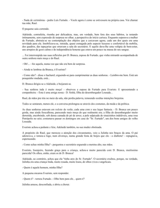 - Nada de cerimônias - pediu Luís Furtado. - Vocês agora é como se estivessem na própria casa. Vai chamar
tua mãe, Raul.
O pequeno saiu correndo.
Adelaide, contrafeita, risonha por delicadeza, mas, em verdade, bem fora dos seus hábitos, ia notando
intimamente, sem expressão de surpresa no olhar, a perspectiva do início carioca. Enquanto esperava a mulher
de Furtado, abstraía-se na contemplação dos objetos que a cercavam agora, cada um dos quais era uma
novidade para ela. Imobilizava-se, retraída, quase esmagada pelo aspecto luxuoso e confortável da mobília,
dos quadros, das tapeçarias que ornavam a sala do secretário. E aquilo dava-lhe uma volúpia de bem-estar,
uns arrepios de gozo calmo e de independência honesta que estava um pouco na massa do seu sangue.
... Foi interrompida nas suas reflexões por D. Branca, esposa de Furtado, que vinha entrando acompanhada de
outra senhora mais moça e do Raul.
- Oh!... - fez aquela, numa voz que não era bem de surpresa.
- Ainda te lembras da Branca, ó Evaristo?
- Como não? - disse o bacharel, erguendo-se para cumprimentar as duas senhoras. - Lembro-me bem. Está um
pouquinho mudada, está...
D. Branca dirigiu-se a Adelaide, e beijaram-se.
- Sua senhora inda é muito moça! - observou a esposa de Furtado para Evaristo. E apresentando a
companheira: - Esta é uma amiga nossa - D. Sinhá, filha do desembargador Lousada...
Raul, de mãos pra trás no meio da sala, não perdia palavra, remoendo ocultas intenções brejeiras.
Todos se sentaram, menos ele, e a conversa prolongou-se através dos costumes, da moda e da política.
As duas senhoras estavam em toilette de verão, cada uma com o seu leque fantasia. - D. Branca um pouco
gorda, mas ainda frescalhona, parecendo mais moça do que realmente era; a filha do desembargador muito
derretida, encobrindo, sob densa camada de pó de arroz, a pele salpicada de sinaizinhos indeléveis, uma rosa
Petrópolis no seio; costumava passar os domingos em casa do "Sr. Furtado", um dos bons amigos do velho
Lousada.
Evaristo achou-a pedante e feia; Adelaide também, na sua mudez obstinada.
A propósito do Raul, que mereceu a atenção dos circunstantes, veio a Julinha nos braços da ama. O pai
adorava-a, e tomou-a logo, num alvoroço, numa grande festa de beijos que ela - o diabrete! - repugnava,
esperneando.
- Como achas minha filha? - perguntou o secretário erguendo a menina alto, nas mãos.
Evaristo, lisonjeiro, fazendo graça para a criança, achou-a muito parecida com D. Branca, muitíssimo
parecida! Os olhos, então, eram os de D. Branca!
Adelaide, ao contrário, achou que ela "tinha ares do Sr. Furtado". O secretário exultou, porque, na verdade,
Julinha era uma criança linda, muito rosada, muito loura, de olhos vivos e angelicais.
- Quem é aquele homem, minha filha?
A pequena encarou Evaristo, sem responder.
- Quem é? - tornou Furtado. - Olhe bem para ele... quem é?
Julinha amuou, desconfiada, e abriu a chorar.
 