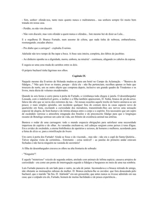 - Sim, senhor: ofende-nos, tanto mais quanto nunca o maltratamos... sua senhora sempre foi muito bem
tratada em nossa casa.
- Perdão, eu não vim discutir.
- Não vem discutir, mas vem ofender a quem nunca o ofendeu... Isto mesmo hei de dizer ao Lulu...
E a orgulhosa D. Branca Furtado, num assomo de cólera, que nada tinha de nobreza, embarafustou,
resmungando, escadas abaixo.
- Pro diabo que a carregue! - explodiu Evaristo.
Adelaide não teve tempo de lhe tapar a boca. A frase saiu inteira, completa, dos lábios do jacobino.
- Ao dinheiro oponho eu a dignidade, morra, embora, na miséria! - continuou, afagando os cabelos da esposa.
E seguiu-se uma cena muda de carinhos entre os dois.
O próprio bacharel tinha lágrimas nos olhos.
Capítulo IX
Naquele mesmo dia Evaristo de Holanda mudou-se para um hotel no Campo da Aclamação. - "Bastava de
fidalgos..." Não quis levar os trastes, porque - dizia ele - não lhe pertenciam; recolheu apenas os baús que
trouxera do norte, um ou outro objeto que comprara depois, inclusive um grande quadro de Tiradentes e os
livros, meia dúzia de volumes encadernados.
Quando às seis horas o carro parou à porta de Furtado, a vizinhança toda chegou à janela. O desembargador
Lousada, com o indefectível gorro, a mulher e a filha também apareceram, D. Sinhá, branca de pó-de-arroz,
falava tão alto que se ouvia dos extremos da rua. - Só nessas ocasiões aquele trecho do bairro animava-se um
pouco; o mais simples episódio, um incidente qualquer fora do comum dava às casas aspecto novo de
quarteirão em festa, excitando a curiosidade dos moradores, transmitindo-lhes aos nervos uma sensação
especial de alegria, de bom humor e de íntima aliança entre o corpo e o espírito. Era necessário que um sopro
de escândalo varresse a atmosfera estagnada dos brasões e do preconceito fidalgo para que o longínquo
recanto de Botafogo sentisse um calor de vida, um frêmito de existência animal nas artérias.
Bastava o rodar de uma carruagem: todo o mundo esquecia obrigações para satisfazer uma necessidade
imperiosa do espírito e do olhar. As varandas enchiam-se, mil cabeças surgiam como peixes à tona d'água.
Era a avidez do escândalo, a eterna bisbilhotice de operários e ociosos, de homens e mulheres, acordando para
a faina do dizia-se, para a mistificação do boato.
Um carro à porta dos Furtado! Ainda se fosse o do visconde... mas não - não era o cupê do Santa Quitéria...
Talvez alguma visita de cerimônia... Entretanto - coisa notável! - as janelas do primeiro andar estavam
fechadas e não havia ninguém na varanda do secretário!
A filha do desembargador cravava os olhos na alta frontaria do sobrado:
- "Ninguém"!
E aquele "misterioso" veículo de segunda ordem, atrelado com animais de ínfima espécie, causava arrepios de
curiosidade - era como um ponto de interrogação erguido a fidalgos e burgueses no meio de uma rua sombria.
Luís Furtado passeava de um lado para o outro, na sala de jantar. Incomodava-o a brusca retirada do amigo,
não obstante as insinuações odiosas da mulher. D. Branca enchera-lhe os ouvidos: que fora desacatada pelo
bacharel, que o marido "da Sra. D. Adelaide" era um grosseirão; que antes nunca os tivesse admitido em sua
casa; que o culpado era ele, Furtado, homem de muitas facilidades e de pouca experiência...
 