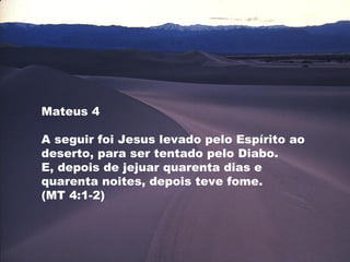 Mateus 4
A seguir foi Jesus levado pelo Espírito ao
deserto, para ser tentado pelo Diabo.
E, depois de jejuar quarenta dias e
quarenta noites, depois teve fome.
(MT 4:1-2)
 