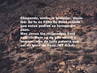 Chegando, então, o tentador, disse-
lhe: Se tu és Filho de Deus manda
que estas pedras se tornem em
pães.
Mas Jesus lhe respondeu: Está
escrito: Nem só de pão viverá o
homem, mas de toda palavra que
sai da boca de Deus.(MT 4:3-4)
 