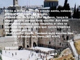 Então o Diabo o levou à cidade santa, colocou-
o sobre o pináculo do templo,
e disse-lhe: Se tu és Filho de Deus, lança-te
daqui abaixo; porque está escrito: Aos seus
anjos dará ordens a teu respeito; e: eles te
susterão nas mãos, para que nunca tropeces
em alguma pedra.
Replicou-lhe Jesus: Também está escrito: Não
tentarás o Senhor teu Deus.(MT 4:5-7)
 