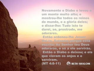 Novamente o Diabo o levou a
um monte muito alto; e
mostrou-lhe todos os reinos
do mundo, e a glória deles;
e disse-lhe: Tudo isto te
darei, se, prostrado, me
adorares.
Então ordenou-lhe Jesus:
Vai-te, Satanás; porque está
escrito: Ao Senhor teu Deus
adorarás, e só a ele servirás.
Então o Diabo o deixou; e eis
que vieram os anjos e o
serviram.
(MT 4:8-11)
 