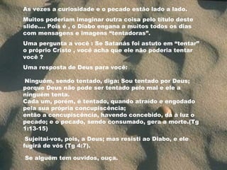 As vezes a curiosidade e o pecado estão lado a lado.
Muitos poderiam imaginar outra coisa pelo título deste
slide.... Pois é , o Diabo engana a muitos todos os dias
com mensagens e imagens “tentadoras”.
Uma pergunta a você : Se Satanás foi astuto em “tentar”
o próprio Cristo , você acha que ele não poderia tentar
você ?
Uma resposta de Deus para você:
Ninguém, sendo tentado, diga: Sou tentado por Deus;
porque Deus não pode ser tentado pelo mal e ele a
ninguém tenta.
Cada um, porém, é tentado, quando atraído e engodado
pela sua própria concupiscência;
então a concupiscência, havendo concebido, dá à luz o
pecado; e o pecado, sendo consumado, gera a morte.(Tg
1:13-15)
Sujeitai-vos, pois, a Deus; mas resisti ao Diabo, e ele
fugirá de vós (Tg 4:7).
Se alguém tem ouvidos, ouça.
 