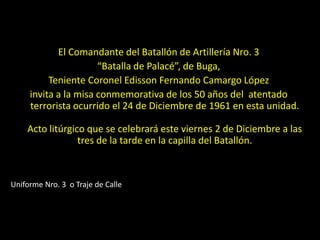 El Comandante del Batallón de Artillería Nro. 3
                      “Batalla de Palacé”, de Buga,
          Teniente Coronel Edisson Fernando Camargo López
     invita a la misa conmemorativa de los 50 años del atentado
     terrorista ocurrido el 24 de Diciembre de 1961 en esta unidad.

    Acto litúrgico que se celebrará este viernes 2 de Diciembre a las
                 tres de la tarde en la capilla del Batallón.



Uniforme Nro. 3 o Traje de Calle
 