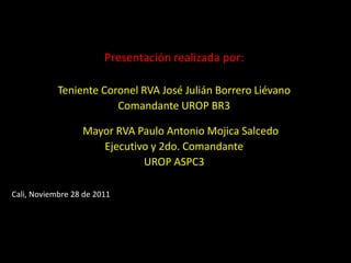 Presentación realizada por:

            Teniente Coronel RVA José Julián Borrero Liévano
                        Comandante UROP BR3

                  Mayor RVA Paulo Antonio Mojica Salcedo
                     Ejecutivo y 2do. Comandante
                             UROP ASPC3

Cali, Noviembre 28 de 2011
 