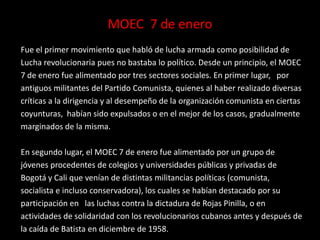 MOEC 7 de enero
Fue el primer movimiento que habló de lucha armada como posibilidad de
Lucha revolucionaria pues no bastaba lo político. Desde un principio, el MOEC
7 de enero fue alimentado por tres sectores sociales. En primer lugar, por
antiguos militantes del Partido Comunista, quienes al haber realizado diversas
críticas a la dirigencia y al desempeño de la organización comunista en ciertas
coyunturas, habían sido expulsados o en el mejor de los casos, gradualmente
marginados de la misma.

En segundo lugar, el MOEC 7 de enero fue alimentado por un grupo de
jóvenes procedentes de colegios y universidades públicas y privadas de
Bogotá y Cali que venían de distintas militancias políticas (comunista,
socialista e incluso conservadora), los cuales se habían destacado por su
participación en las luchas contra la dictadura de Rojas Pinilla, o en
actividades de solidaridad con los revolucionarios cubanos antes y después de
la caída de Batista en diciembre de 1958.
 