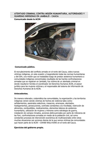 ATENTADO CRIMINAL CONTRA MISIÓN HUMANITARIA, AUTORIDADES Y
GUARDIAS INDÍGENAS EN JAMBALÓ - CAUCA
Comunicado desde la ACIN

Comunicado público.
El recrudecimiento del conflicto armado en el norte del Cauca, cobra nuevas
víctimas indígenas, en esta ocasión y trasgrediendo todas las normas humanitarias
y del DIH, una misión que se trasladaba luego de prestar asistencia humanitaria a
comunidades indígenas concentradas resultados de las fuertes confrontaciones
armadas que se registran en Jambaló, fue víctima de un atentado criminal en
donde resultaron heridos el coordinador de Derechos Humanos ACIN, el asesor
jurídico para las mujeres víctimas y el responsable del sistema de información de
Derechos Humanos de la ACIN.
Antecedentes.
De manera reiterada y sistemática las comunidades, la organización y los territorios
indígenas vienen siendo víctimas de hechos de violencia tales como:
señalamientos, asesinatos selectivos, masacres, amenazas, atentados,
hostigamientos, persecuciones, controles constantes a la movilidad, restricción de
alimentos, combustibles, medicamentos, elementos básicos de asistencia
humanitaria, utilización de mujeres y menores como estrategia de guerra,
instalación de campos minados, acciones delincuenciales por parte de milicianos de
las Farc, confrontaciones armadas en medio de la población civil, así como
constantes procesos de intervención económica de multinacionales entre otras
muchas situaciones son acciones diarias de la que somos víctimas las comunidades
que hacen parte de la ACIN – CXHAB WALA KIWE en el norte del Cauca.
Ejercicios del gobierno propio.

 