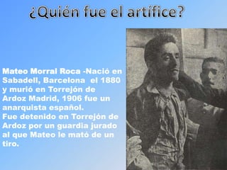 ¿Quién fue el artífice?Mateo Morral Roca -Nació en Sabadell, Barcelona  el 1880  y murió en Torrejón de Ardoz Madrid, 1906 fue un anarquista español.Fue detenido en Torrejón de Ardoz por un guardia jurado  al que Mateo le mató de un tiro.