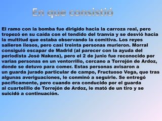En que consistióEl ramocon la bomba fue dirigido hacia la carroza real, pero tropezó en su caída con el tendido del tranvía y se desvió hacia la multitud que estaba observando la comitiva. Los reyes salieron ilesos, pero casi treinta personas murieron. Morral consiguió escapar de Madrid (al parecer con la ayuda del periodista José Nakens), pero el 2 de juniofue reconocido por varias personas en un ventorrillo, cercano a Torrejón de Ardoz, donde se detuvo para comer. Estas personas avisaron a un guarda jurado particular de campo, Fructuoso Vega, que tras algunas averiguaciones, le conminó a seguirle. Se entregó pacíficamente, pero cuando era conducido por el guarda al cuartelillo de Torrejón de Ardoz, le mató de un tiro y se suicidó a continuación.