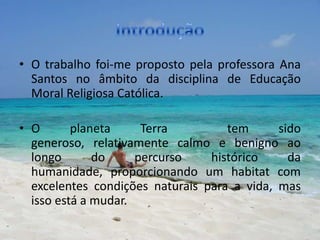 • O trabalho foi-me proposto pela professora Ana
  Santos no âmbito da disciplina de Educação
  Moral Religiosa Católica.

• O       planeta     Terra         tem      sido
  generoso, relativamente calmo e benigno ao
  longo       do     percurso    histórico     da
  humanidade, proporcionando um habitat com
  excelentes condições naturais para a vida, mas
  isso está a mudar.
 