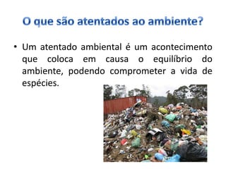 • Um atentado ambiental é um acontecimento
  que coloca em causa o equilíbrio do
  ambiente, podendo comprometer a vida de
  espécies.
 