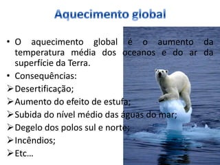 • O aquecimento global é o aumento da
  temperatura média dos oceanos e do ar da
  superfície da Terra.
• Consequências:
Desertificação;
Aumento do efeito de estufa;
Subida do nível médio das águas do mar;
Degelo dos polos sul e norte;
Incêndios;
Etc…
 