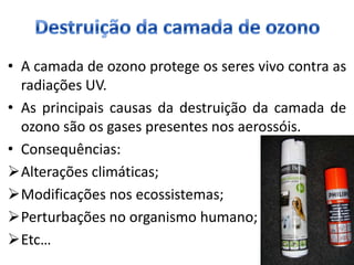 • A camada de ozono protege os seres vivo contra as
  radiações UV.
• As principais causas da destruição da camada de
  ozono são os gases presentes nos aerossóis.
• Consequências:
Alterações climáticas;
Modificações nos ecossistemas;
Perturbações no organismo humano;
Etc…
 