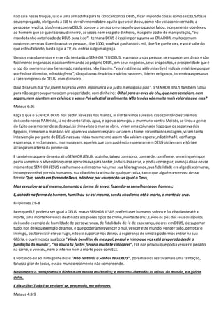 não caia nesse truque, isso é uma armadilha para te colocar contra DEUS, ficar impondo coisas como se DEUS fosse 
seu empregado, obrigando a ELE te devolver em dobro aquilo que você doou, como não vai acontecer nada, a 
pessoa se revolta, blasfema contra DEUS, porque a pessoa creu naquilo que o pastor falou, e cegamente obedeceu 
ao homem que só queria o seu dinheiro, as vezes nem era pelo dinheiro, mas pelo poder de manipulação, “eu 
mando tenho autoridade de DEUS para isso”, tentar a DEUS é isso impor alguma ao CRIADOR, muito comum 
ouvirmos pessoas dizendo a outras pessoas, doe 1000, você vai ganhar dois mil, doe 5 e ganhe dez, e você sabe do 
que estou falando, basta ligar a TV, ou entrar nalguma igreja. 
Um dos mandamentos é esse não tentarás o SENHOR TEU DEUS, e a maioria das pessoas se esqueceram disso, e são 
facilmente enganadas e acabam tentando ao próprio DEUS, em seus negócios, seus propósitos, e prosperidade que é 
o top do momento isso é ensinado nas igrejas, não é assim: “você está nesta vida miserável, vida de miséria e porque 
você não é dizimista, não dá oferta”, são palavras de vários e vários pastores, líderes religiosos, incentiva as pessoas 
a fazerem prova de DEUS, com dinheiro. 
Davi disse um dia “fui jovem hoje sou velho, mas nunca vi o justo mendigar o pão”, o SENHOR JESUS também falou 
para não se preocuparmos com prosperidade, com dinheiro: Olhai para as aves do céu, que nem semeiam, nem 
segam, nem ajuntam em celeiros; e vosso Pai celestial as alimenta. Não tendes vós muito mais valor do que elas? 
Mateus 6:26 
Faça o que o SENHOR DEUS nos pedir, as vezes nos manda, ai sim teremos sucesso, caso contrário estaremos 
deixando nosso PAI triste, lá no deserto faltou água, e o povo começou a murmurar contra Moisés, se tirou a gente 
do Egito para morrer de sede aqui, já tinha visto o mar se abrir, viram uma coluna de fogo que os separava dos 
Egípcios, comeram o maná do sol, apareceu codornizes para saciarem a fome, viram tantos milagres, viram tanta 
intervenção por parte de DEUS nas suas vidas mas mesmo assim não sabiam esperar, não tinha fé, confiança 
esperança, e reclamavam, murmuravam, aqueles que com paciência esperaram em DEUS obtiveram vitória e 
alcançaram a terra da promessa. 
E também naquele deserto ali o SENHOR JESUS, sozinho, talvez com sono, com sede, com fome, sem ninguém por 
perto somente o adversário que se aproximava para tentar, induzi -lo a errar, e podia conseguir, como já disse nesse 
momento o SENHOR JESUS era humano assim como nós, mas sua fé era grande, sua fidelidade era algo descomunal, 
incompreensível por nós humanos, sua obediência acima de qualquer coisa, tanto que alguém escreveu dessa 
forma: Que, sendo em forma de Deus, não teve por usurpação ser igual a Deus, 
Mas esvaziou-se a si mesmo, tomando a forma de servo, fazendo-se semelhante aos homens; 
E, achado na forma de homem, humilhou-se a si mesmo, sendo obediente até à morte, e morte de cruz. 
Filipenses 2:6-8 
Bem que ELE poderia ser igual a DEUS, mas o SENHOR JESUS preferiu ser humano, sofreu e foi obediente até a 
morte, uma morte horrenda destinada aos piores tipos de crime, morte de cruz. Lavou os pés dos seus discípulos 
deixando exemplo de humildade de perseverança, de fidelidade de fé de esperança, de crer em DEUS, de suportar 
tudo, nos deixou exemplo de amor, e que poderíamos vencer o mal, vencer este mundo, vencer tudo, derrotar o 
inimigo, basta resistir ele vai fugir, não vai suportar nos deixou a esperança de um dia podermos entrar na sua 
Glória, e ouvirmos da sua boca “Vinde benditos de meu pai, possui o reino que vos está preparado desde a 
fundação do mundo”, “no pouco tu fostes fieis no muito te colocarei” , ELE nos provou que podia vencer o pecado 
na carne, e venceu, nem o inferno nem a morte pode com ELE. 
E voltando-se ao inimigo lhe disse “Não tentarás o Senhor teu DEUS”, porém ainda restava mais uma tentação, 
talvez a pior de todas, essa o mundo realmente não compreende. 
Novamente o transportou o diabo a um monte muito alto; e mostrou-lhe todos os reinos do mundo, e a glória 
deles. 
E disse-lhe: Tudo isto te darei se, prostrado, me adorares. 
Mateus 4:8-9 
 