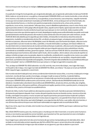 Está escrito que este mundo jaz no maligno: Sabemos que somos de Deus, e que todo o mundo está no maligno. 
1 João 5:19 
A ousadia do inimigo foi muito grande, por um gesto de adoração, por um gesto de submissão e le daria ao FILHO DE 
DEUS, todos os reinos da terra e a sua glória, e transportado O SENHOR JESUS a um monte muito alto, o mais alto da 
terra mostrou a ELE todos os reinos da terra, e sua grandeza, os seus tesouros, suas conquistas, naquele momento 
reinos que nem existiam ainda foram mostrados ao FILHO DE DEUS, reinos ainda que nem se tinha formado, dos 
nossos dias de dias futuros, e o Senhor com paciência esperando o momento certo, a hora certa, assistia o 
espetáculo, via os reinos, ouvia satanás “olha aqui Jesus, essa é a Babilônia esplendorosa, esse é o reino Persa, esse 
agora que estas vendo é o reino grego olha ali aquele é Zeus, aquele outro é Apolo, agora veja este reino vai durar 
muito tempo dominará o mundo vai destruir quem quer que seja que se virar contra ele, todos os países serão 
submissos a esse reino que domina agora em Israel, despedaçara nações povos serão dizimados seu poder será muito 
grande dominará a mente das pessoas vão mudar as coisas Santas dos Céus em coisas sem valor nenhum, um dia 
FILHO DE DEUS eles falarão que te seguirão que são Cristãos, introduzirão no meio da tua doutrina coisas do 
paganismo, mudarão os mandamentos do teu PAI, um dia de um pequeno lugar, um pequeno país controlará o 
mundo e as pessoas, olha esse reino é do Malafaia, esse é do Macedo, esse é do homem do chapéu, olha esse outro 
tem quase todo o ouro do mundo nas mãos, o petróleo, o mundo inteiro fala a sua língua, tem bases militares no 
mundo inteiro tem os maiores bancos do mundo controla as finanças no planeta , olha esse outro reino governará nas 
sombras desse você vai gostar, sem que ninguém saiba sem que ninguém veja esse reino subsistirá por séculos, 
controlando as sociedades secretas, governos e igrejas. Tudo isso será teu FILHO DE DEUS se prostrado me adorares, 
aproveita porque esses humanos vão te fazer sofrer muito, vão te crucificar, vão te colocar uma coroa de espinho na 
cabeça, te farão carregar uma cruz pesada, depois te crucificarão, zombarão de ti, cuspirão no teu rosto e vou cuidar 
para que seu sacrifício seja esquecido das pessoas, ninguém vai se lembrar do seu sacrifício, ninguém dará credito 
para Você, sua história será esquecida será apagada, o homem é ingrato não acreditarão na sua existência dirão que 
você é uma piada”, bom ai o SENHOR JESUS teve que colocar o inimigo no lugar dele e expulsou dali. 
“Vai, sai daqui ao SENHOR TEU DEUS adorarás e só a ELE servirás, meu reino não é daqui , meu lugar não é aqui, 
minha pátria não é daqui, meu lugar é ao lado do SENHOR TEU DEUS, vai embora.” Os anjos se rviram ao FILHO DE 
DEUS naquele lugar, o ajudaram o socorreram. 
Este mundo está dominado pelo mal, temos a evidencia bem diante de nossos olhos , e as armas criadas pelo inimigo 
evoluíram, nos dias de hoje usando a tecnologia, consegue invadir as casas as famílias, mudando hábitos, 
corrompendo, através de um aparelho vai aos poucos introduzindo suas mentiras levando as pessoas a aceitarem 
coisas que o SENHOR DEUS condena como coisa normal, comum. Desfazendo do CRIADOR deixando de crer de 
obedecer, levando todos a duvidarem da existência do SENHOR DEUS, através da ciência, da mídia, das religiões, 
olhe para os governos, olhe para os políticos, olha quanta corrupção, quantos crimes, quantos jovens, crianças já no 
mundo do crime, jovens criminosos na sua adolescência. 
Através da mídia, muitos rituais satânicos são expostos ao povo, bem sutil, fazendo as pessoas indiretamente ou 
diretamente participarem daquele ritual, muitos são participantes mesmo se dizendo crentes, mesmo se dizendo 
Cristão, a tentação nunca parou e nunca vai parar por aquele que tentou por quarenta dias mudar até o próprio 
FILHO DE DEUS, já tinha conseguido convencer muitos anjos à o seguirem, e seu grande feito e fazer os humanos 
acreditarem que ele não existe, que tudo é bobagem, seus argumentos são fortes, suas razões são convincentes, e 
nos últimos dias está escrito que esses não fossem abreviados ele enganaria até os escolhidos de DEUS. 
Aqui é seu reino, aqui é seu reinado, este mundo é seu ele quis trocar com CRISTO, queria que o adorasse que fosse 
submisso a ele. 
Mas JESUS CRISTO mostrou para nós, mostrou para o mundo que ele não é invencível, e na carne como humano o 
venceu e nos mostrou que podemos vencer também, que é possível ser fiel, que é possível encarar a tentação e 
vencer, e disse ainda mais resista ao diabo e ele fugirá de vos. 
Essa imagem que o adversário tem dos seres humanos de que somos manipulados por ele são todos dele, não é 
verdade no meio de todos existem aqueles que são fiéis a DEUS PAI e que o servem de alma e de coração, que 
conhece as artimanhas do inimigo e que não se dobam ao seu governo, que não se abalam e que vivem 
 