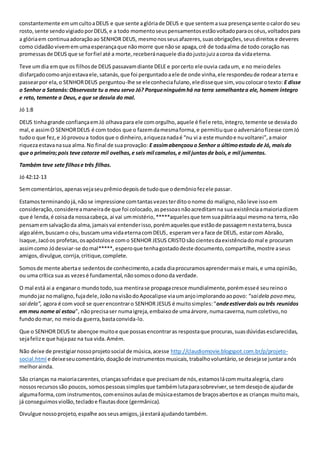 constantemente em um culto a DEUS e que sente a glória de DEUS e que sentem a sua presença sente o calor do seu 
rosto, sente sendo vigiado por DEUS, e a todo momento seus pensamentos estão voltado para os céus, voltados para 
a glória em continua adoração ao SENHOR DEUS, mesmo nos seus afazeres, suas obrigações, seus direitos e deveres 
como cidadão vivem em uma esperança que não morre que não se apaga, crê de toda alma de todo coração nas 
promessas de DEUS que se for fiel até a morte, receberá naquele dia do justo juiz a coroa da vida eterna. 
Teve um dia em que os filhos de DEUS passavam diante DELE e por certo ele ouvia cada um, e no meio deles 
disfarçado como anjo estava ele, satanás, que foi perguntado a ele de onde vinha, ele respondeu de rodear a terra e 
passear por ela, o SENHOR DEUS perguntou-lhe se ele conhecia fulano, ele disse que sim, vou colocar o texto: E disse 
o Senhor a Satanás: Observaste tu a meu servo Jó? Porque ninguém há na terra semelhante a ele, homem íntegro 
e reto, temente a Deus, e que se desvia do mal. 
Jó 1:8 
DEUS tinha grande confiança em Jó olhava para ele com orgulho, aquele é fiel e reto, íntegro, temente se desvia do 
mal, e assim O SENHOR DEUS é com todos que o fazem da mesma forma, e permitiu que o adversário fizesse com Jó 
tudo o que fez, e Jó provou a todos que o dinheiro, a riqueza nada é “nu vi a este mundo e nu voltarei”, a maior 
riqueza estava na sua alma. No final de sua provação: E assim abençoou o Senhor o último estado de Jó, mais do 
que o primeiro; pois teve catorze mil ovelhas, e seis mil camelos, e mil juntas de bois, e mil jumentas. 
Também teve sete filhos e três filhas. 
Jó 42:12-13 
Sem comentários, apenas veja seu prêmio depois de tudo que o demônio fez ele passar. 
Estamos terminando já, não se impressione com tantas vezes ter dito o nome do maligno, não leve isso em 
consideração, considere a maneira de que foi colocado, as pessoas não acreditam na sua existência a maioria dizem 
que é lenda, é coisa da nossa cabeça, ai vai um mistério, *****aqueles que tem sua pátria aqui mesmo na terra, não 
pensam em salvação da alma, jamais vai entender isso, porém aqueles que estão de passagem nesta terra, busca 
algo além, buscam o céu, buscam uma vida eterna com DEUS, esperam ver a face de DEUS, estar com Abraão, 
Isaque, Jacó os profetas, os apóstolos e com o SENHOR JESUS CRISTO são cientes da existência do mal e procuram 
assim como Jó desviar-se do mal*****, espero que tenha gostado deste documento, compartilhe, mostre a seus 
amigos, divulgue, corrija, critique, complete. 
Somos de mente aberta e sedentos de conhecimento, a cada dia procuramos aprender mais e mais, e uma opinião, 
ou uma crítica sua as vezes é fundamental, não somos o dono da verdade. 
O mal está ai a enganar o mundo todo, sua mentira se propaga cresce mundialmente, porém esse é seu reino o 
mundo jaz no maligno, fuja dele, João na visão do Apocalipse via um anjo implorando ao povo: “sai dela povo meu, 
sai dela”, agora é com você se quer encontrar o SENHOR JESUS é muito simples: “onde estiver dois ou três reunidos 
em meu nome ai estou”, não precisa ser numa igreja, embaixo de uma árvore, numa caverna, num coletivo, no 
fundo do mar, no meio da guerra, basta convida-lo. 
Que o SENHOR DEUS te abençoe muito e que possas encontrar as resposta que procuras, suas dúvidas esclarecidas, 
seja feliz e que haja paz na tua vida. Amém. 
Não deixe de prestigiar nosso projeto social de música, acesse http://claudiomovie.blogspot.com.br/p/projeto-social. 
html e deixe seu comentário, doação de instrumentos musicais, trabalho voluntário, se deseja se juntar a nós 
melhor ainda. 
São crianças na maioria carentes, crianças sofridas e que precisam de nós, estamos lá com muita alegria, claro 
nossos recursos são poucos, somos pessoas simples que também luta para sobreviver, se tem desejo de ajudar de 
alguma forma, com instrumentos, com ensinos aulas de música estamos de braços abertos e as crianças muito mais, 
já conseguimos violão, teclado e flautas doce (germânica). 
Divulgue nosso projeto, espalhe aos seus amigos, já estará ajudando também. 
 