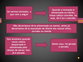Quando a tentação é
alimentada na mente,
nossa cobiça concebe, ou
seja, dá à luz o pecado.
Ao sermos tentados, o
que vem a seguir
Isso acontece quando
nossa cobiça
despertada é
alimentada pelo
desejo de pecar; isso
já é pecado
Neste caso, foi gerado
o pecado.
Não deveríamos tê-la alimentado na mente, antes já
deveríamos tê-la expulsado de diante dos nossos olhos,
ouvidos ou mente
 