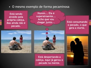 • O mesmo exemplo de forma pecaminosa
Está sendo
atraído pela
própria cobiça.
Mas ainda não é
pecado.
Humm... Ela é
superatraente...
Acho que vou
chegar junto...
Está despertando a
cobiça. Aqui já gerou o
pecado na mente.
Está consumando
o pecado, o que
gera a morte.
 