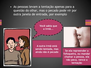 • As pessoas levam a tentação apenas para a
questão do olhar, mas o pecado pode vir por
outra janela de entrada, por exemplo
Você sabia que
a irmã...
A outra irmã está
sendo tentada, mas
ainda não é pecado
Se ela repreender a
fofoqueira, ou mandar
chamar a pessoa, ela
não peca, vence a
tentação
 